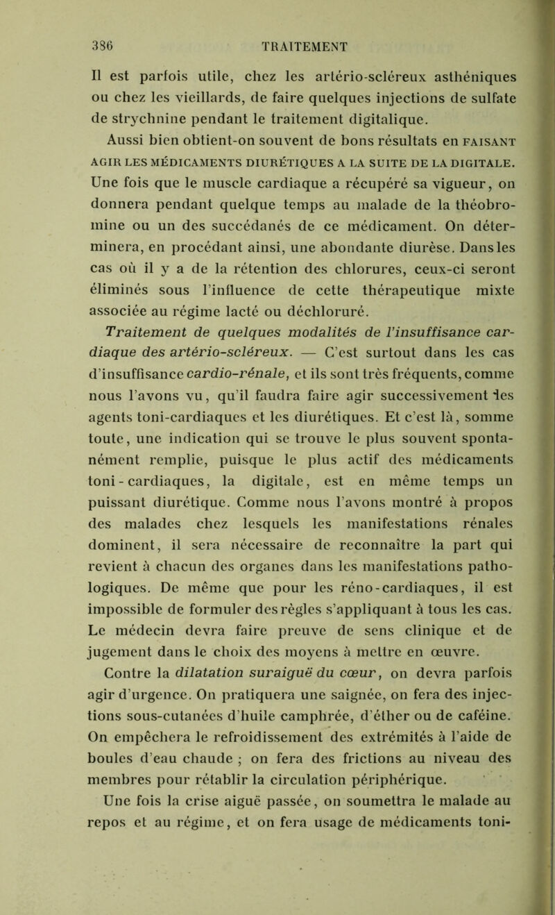 Il est parfois utile, chez les artério-scléreux asthéniques ou chez les vieillards, de faire quelques injections de sulfate de strychnine pendant le traitement digitalique. Aussi bien obtient-on souvent de bons résultats en faisant AGIR LES MÉDICAMENTS DIURÉTIQUES A LA SUITE DE LA DIGITALE. Une fois que le muscle cardiaque a récupéré sa vigueur, on donnera pendant quelque temps au malade de la théobro- mine ou un des succédanés de ce médicament. On déter- minera, en procédant ainsi, une abondante diurèse. Dans les cas où il y a de la rétention des chlorures, ceux-ci seront éliminés sous l’influence de cette thérapeutique mixte associée au régime lacté ou déchloruré. Traitement de quelques modalités de l’insuffisance car- diaque des artério-scléreux. — C’est surtout dans les cas d’insuffisance cardio-rénale, et ils sont très fréquents, comme nous l’avons vu, qu’il faudra faire agir successivement les agents toni-cardiaques et les diurétiques. Et c’est là, somme toute, une indication qui se trouve le plus souvent sponta- nément remplie, puisque le plus actif des médicaments toni-cardiaques, la digitale, est en même temps un puissant diurétique. Comme nous l’avons montré à propos des malades chez lesquels les manifestations rénales dominent, il sera nécessaire de reconnaître la part qui revient à chacun des organes dans les manifestations patho- logiques. De même que pour les réno - cardiaques, il est impossible de formuler des règles s’appliquant à tous les cas. Le médecin devra faire preuve de sens clinique et de jugement dans le choix des moyens à mettre en œuvre. Contre la dilatation suraiguë du cœur, on devra parfois agir d’urgence. On pratiquera une saignée, on fera des injec- tions sous-cutanées d’huile camphrée, d’éther ou de caféine. On empêchera le refroidissement des extrémités à l’aide de boules d’eau chaude ; on fera des frictions au niveau des membres pour rétablir la circulation périphérique. Une fois la crise aiguë passée, on soumettra le malade au repos et au régime, et on fera usage de médicaments toni-