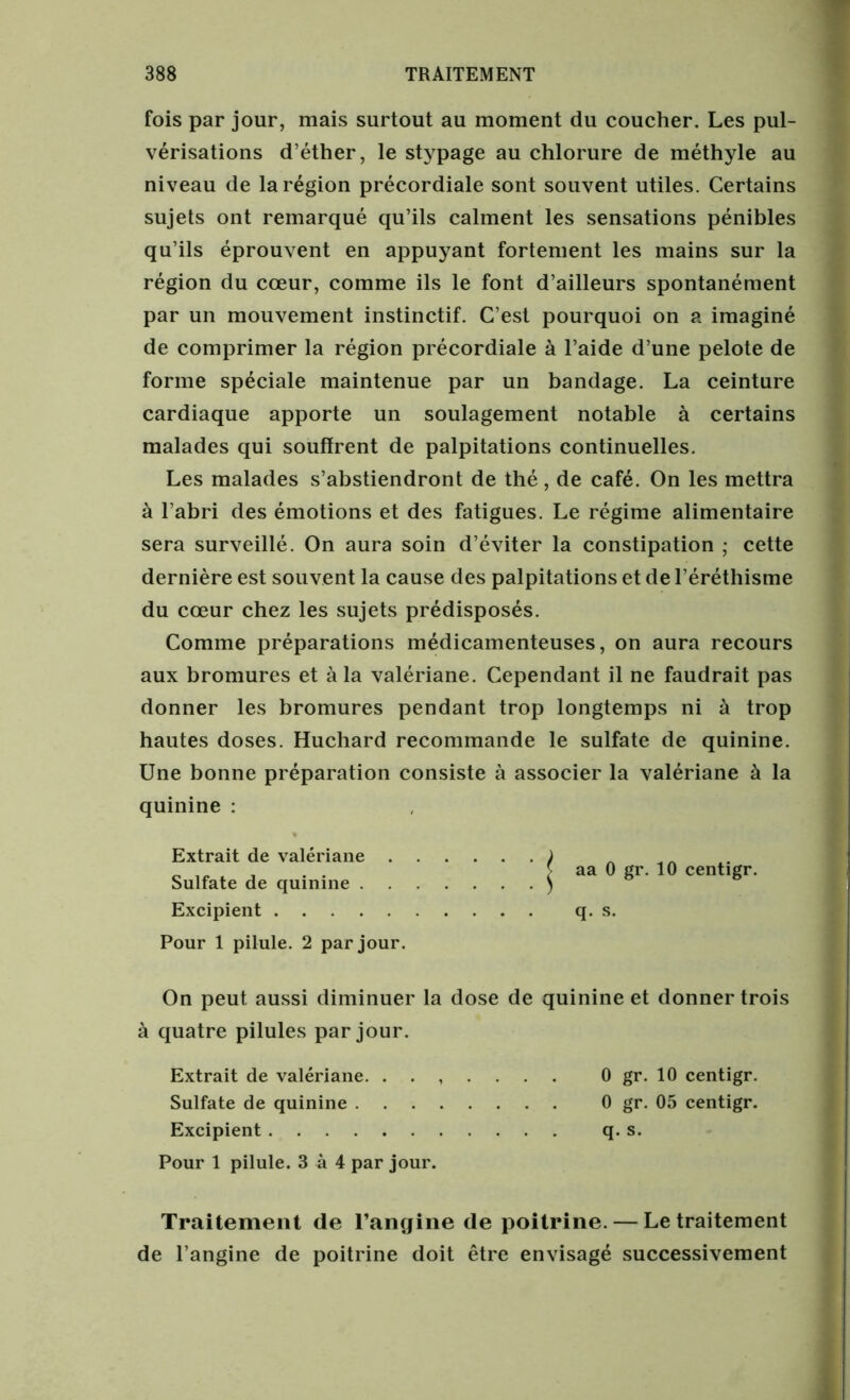 fois par jour, mais surtout au moment du coucher. Les pul- vérisations d’éther, le stypage au chlorure de méthyle au niveau de la région précordiale sont souvent utiles. Certains sujets ont remarqué qu’ils calment les sensations pénibles qu’ils éprouvent en appuyant fortement les mains sur la région du cœur, comme ils le font d’ailleurs spontanément par un mouvement instinctif. C’est pourquoi on a imaginé de comprimer la région précordiale à l’aide d’une pelote de forme spéciale maintenue par un bandage. La ceinture cardiaque apporte un soulagement notable à certains malades qui souffrent de palpitations continuelles. Les malades s’abstiendront de thé, de café. On les mettra à l’abri des émotions et des fatigues. Le régime alimentaire sera surveillé. On aura soin d’éviter la constipation ; cette dernière est souvent la cause des palpitations et de l’éréthisme du cœur chez les sujets prédisposés. Comme préparations médicamenteuses, on aura recours aux bromures et à la valériane. Cependant il ne faudrait pas donner les bromures pendant trop longtemps ni à trop hautes doses. Huchard recommande le sulfate de quinine. Une bonne préparation consiste à associer la valériane à la quinine : Excipient q. s. Pour 1 pilule. 2 par jour. On peut aussi diminuer la dose de quinine et donner trois à quatre pilules par jour. Extrait de valériane. ....... 0 gr. 10 centigr. Sulfate de quinine 0 gr. 05 centigr. Excipient q. s. Pour 1 pilule. 3 à 4 par jour. Traitement de l’angine de poitrine. — Le traitement de l’angine de poitrine doit être envisagé successivement Extrait de valériane Sulfate de quinine .