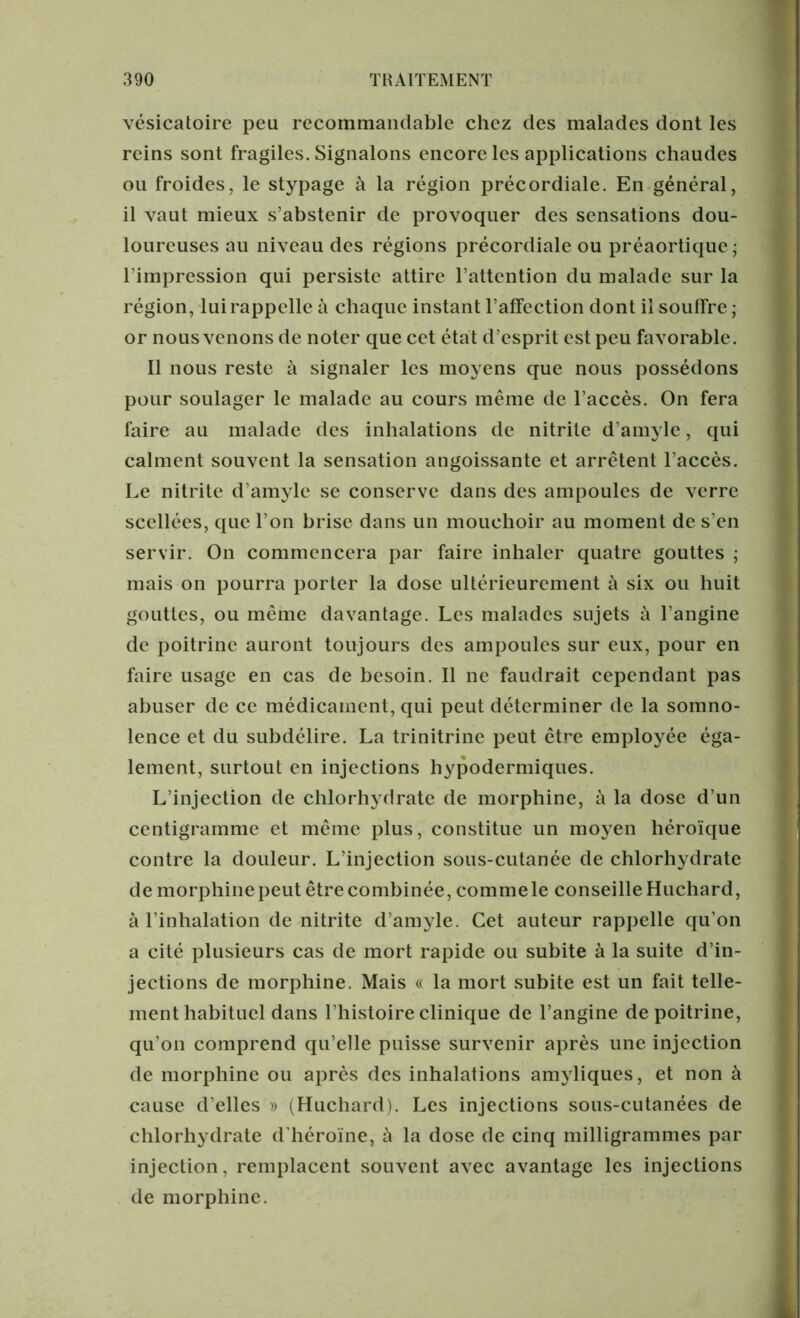 vésicatoire peu recommandable chez des malades dont les reins sont fragiles. Signalons encore les applications chaudes ou froides, le stypage à la région précordiale. En général, il vaut mieux s’abstenir de provoquer des sensations dou- loureuses au niveau des régions précordiale ou préaortique ; l'impression qui persiste attire l’attention du malade sur la région, lui rappelle à chaque instant l’affection dont il souffre ; or nous venons de noter que cet état d’esprit est peu favorable. Il nous reste à signaler les moyens que nous possédons pour soulager le malade au cours même de l’accès. On fera faire au malade des inhalations de nitrite d’amyle, qui calment souvent la sensation angoissante et arrêtent l’accès. Le nitrite d’amyle se conserve dans des ampoules de verre scellées, que l’on brise dans un mouchoir au moment de s’en servir. On commencera par faire inhaler quatre gouttes ; mais on pourra porter la dose ultérieurement à six ou huit gouttes, ou même davantage. Les malades sujets à l’angine de poitrine auront toujours des ampoules sur eux, pour en faire usage en cas de besoin. Il ne faudrait cependant pas abuser de ce médicament, qui peut déterminer de la somno- lence et du subdélire. La trinitrine peut être employée éga- lement, surtout en injections hypodermiques. L’injection de chlorhydrate de morphine, à la dose d’un centigramme et même plus, constitue un moyen héroïque contre la douleur. L’injection sous-cutanée de chlorhydrate de morphine peut être combinée, comme le conseille Huchard, à l’inhalation de nitrite d’amyle. Cet auteur rappelle qu’on a cité plusieurs cas de mort rapide ou subite à la suite d’in- jections de morphine. Mais « la mort subite est un fait telle- ment habituel dans l’histoire clinique de l’angine de poitrine, qu’on comprend qu’elle puisse survenir après une injection de morphine ou après des inhalations amyliques, et non à cause d’elles » (Huchard). Les injections sous-cutanées de chlorhydrate d’héroïne, à la dose de cinq milligrammes par injection, remplacent souvent avec avantage les injections de morphine.