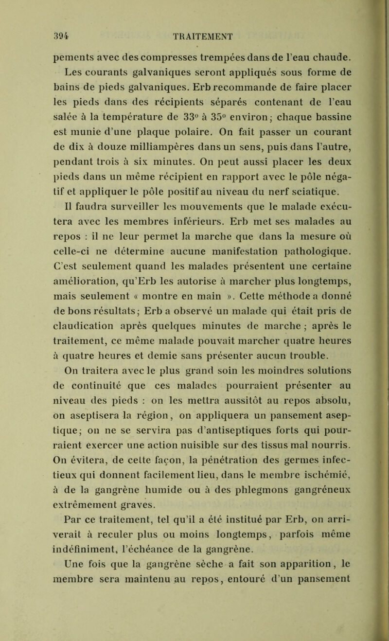 pements avec des compresses trempées dans de leau chaude. Les courants galvaniques seront appliqués sous forme de bains de pieds galvaniques. Erb recommande de faire placer les pieds dans des récipients séparés contenant de l’eau salée à la température de 33° à 35° environ; chaque bassine est munie d’une plaque polaire. On fait passer un courant de dix à douze milliampères dans un sens, puis dans l’autre, pendant trois à six minutes. On peut aussi placer les deux pieds dans un même récipient en rapport avec le pôle néga- tif et appliquer le pôle positif au niveau du nerf sciatique. Il faudra surveiller les mouvements que le malade exécu- tera avec les membres inférieurs. Erb met ses malades au repos : il ne leur permet la marche que dans la mesure où celle-ci ne détermine aucune manifestation pathologique. C’est seulement quand les malades présentent une certaine amélioration, qu’Erb les autorise à marcher plus longtemps, mais seulement « montre en main ». Cette méthode a donné de bons résultats; Erb a observé un malade qui était pris de claudication après quelques minutes de marche ; après le traitement, ce même malade pouvait marcher quatre heures à quatre heures et demie sans présenter aucun trouble. On traitera avec le plus grand soin les moindres solutions de continuité que ces malades pourraient présenter au niveau des pieds : on les mettra aussitôt au repos absolu, on aseptisera la région, on appliquera un pansement asep- tique; on ne se servira pas d’antiseptiques forts qui pour- raient exercer une action nuisible sur des tissus mal nourris. On évitera, de celte façon, la pénétration des germes infec- tieux qui donnent facilement lieu, dans le membre ischémié, à de la gangrène humide ou à des phlegmons gangréneux extrêmement graves. Par ce traitement, tel qu’il a été institué par Erb, on arri- verait à reculer plus ou moins longtemps, parfois même indéfiniment, l’échéance de la gangrène. Une fois que la gangrène sèche a fait son apparition, le membre sera maintenu au repos, entouré d’un pansement