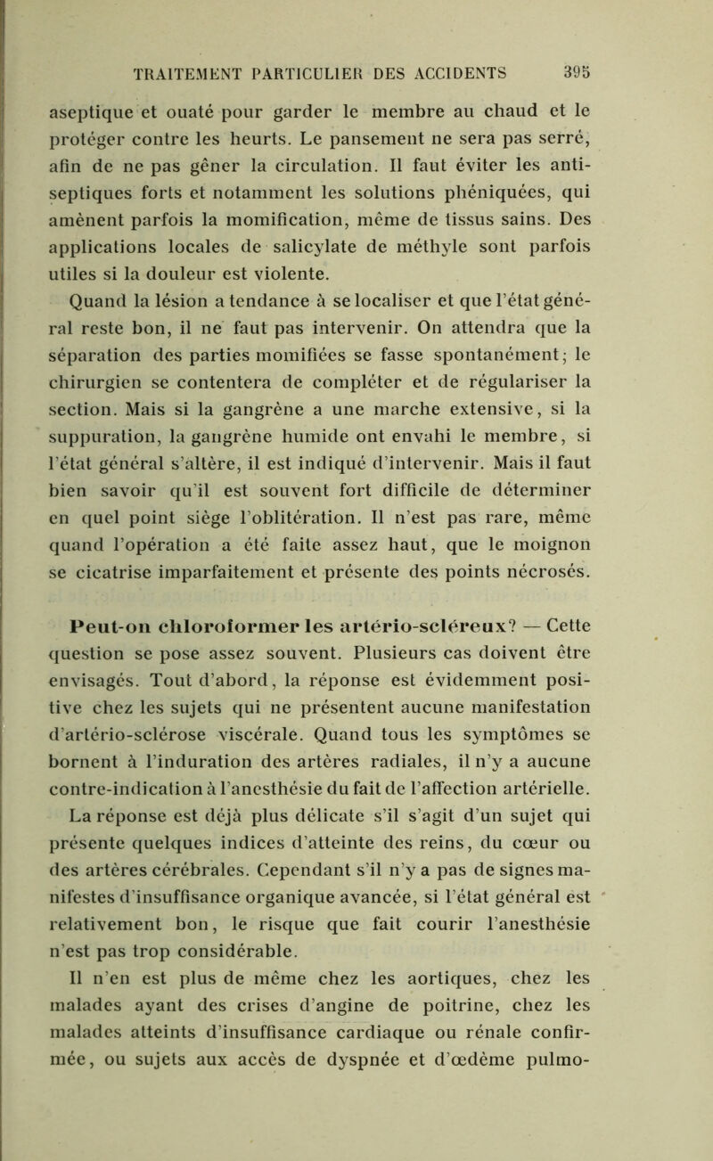 aseptique et ouaté pour garder le membre au chaud et le protéger contre les heurts. Le pansement ne sera pas serré, afin de ne pas gêner la circulation. Il faut éviter les anti- septiques forts et notamment les solutions phéniquées, qui amènent parfois la momification, même de tissus sains. Des applications locales de salicylate de méthyle sont parfois utiles si la douleur est violente. Quand la lésion a tendance à se localiser et que l’état géné- ral reste bon, il ne faut pas intervenir. On attendra que la séparation des parties momifiées se fasse spontanément; le chirurgien se contentera de compléter et de régulariser la section. Mais si la gangrène a une marche extensive, si la suppuration, la gangrène humide ont envahi le membre, si l’état général s’altère, il est indiqué d’intervenir. Mais il faut bien savoir qu’il est souvent fort difficile de déterminer en quel point siège l’oblitération. Il n’est pas rare, même quand l’opération a été faite assez haut, que le moignon se cicatrise imparfaitement et présente des points nécrosés. Peut-on chloroformer les artério-scléreux? — Cette question se pose assez souvent. Plusieurs cas doivent être envisagés. Tout d’abord, la réponse est évidemment posi- tive chez les sujets qui ne présentent aucune manifestation d’artério-sclérose viscérale. Quand tous les symptômes se bornent à l’induration des artères radiales, il n’y a aucune contre-indication à l’anesthésie du fait de l’affection artérielle. La réponse est déjà plus délicate s’il s’agit d’un sujet qui présente quelques indices d’atteinte des reins, du cœur ou des artères cérébrales. Cependant s’il n’y a pas de signes ma- nifestes d’insuffisance organique avancée, si l’état général est relativement bon, le risque que fait courir l’anesthésie n’est pas trop considérable. Il n’en est plus de même chez les aortiques, chez les malades ayant des crises d’angine de poitrine, chez les malades atteints d’insuffisance cardiaque ou rénale confir- mée, ou sujets aux accès de dyspnée et d’œdème pulmo-
