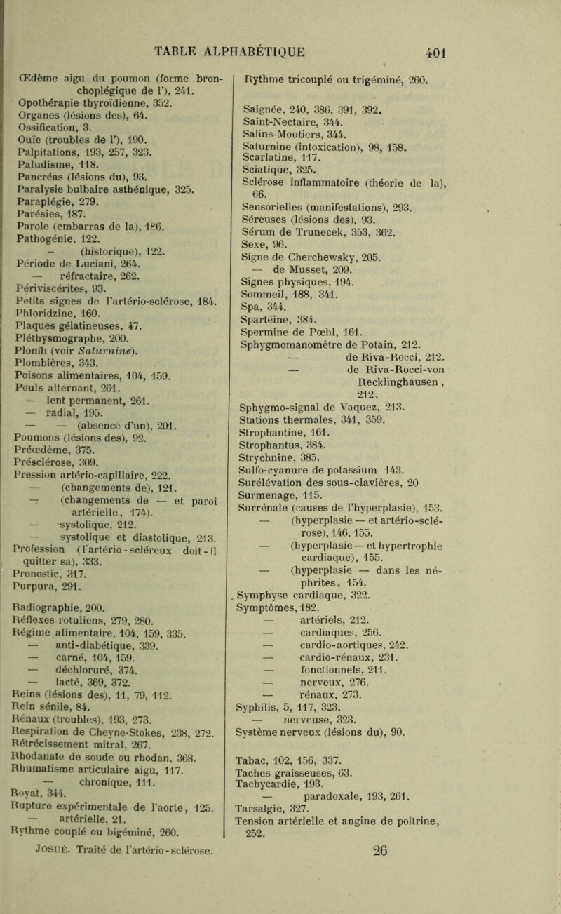 Œdème aigu du poumon (forme bron- choplégique de 1’), 241. Opothérapie thyroïdienne, 352. Organes (lésions des), 64. Ossification, 3. Ouïe (troubles de T), 190. Palpitations, 193, 257, 323. Paludisme, 118. Pancréas (lésions du), 93. Paralysie bulbaire asthénique, 325. Paraplégie, 279. Parésies, 187. Parole (embarras de la), 186. Pathogénie, 122. (historique), 122. Période de Luciani, 264. — réfractaire, 262. Périviscérites, 93. Petits signes de l’artério-sclérose, 184. Phloridzine, 160. Plaques gélatineuses, 47. Pléthysmographe, 200. Plomb (voir Saturnine). Plombières, 343. Poisons alimentaires, 104, 159. Pouls alternant, 261. — lent permanent, 261. — radial, 195. — — (absence d’un), 201. Poumons (lésions des), 92. Préœdème, 375. Présclérose, 309. Pression artério-capillaire, 222. — (changements de), 121. — (changements de — et paroi artérielle, 174). — systolique, 212. — systolique et diastolique, 213. Profession (l'artério-scléreux doit-il quitter sa), 333. Pronostic, 317. Purpura, 291. Radiographie, 200. Réflexes rotuliens, 279, 280. Régime alimentaire, 104, 159, 335. — anti-diabétique, 339. — carné, 104,159. — déchloruré, 374. — lacté, 369, 372. Reins (lésions des), 11, 79, 112. Rein sénile, 84. Rénaux (troubles), 193, 273. Respiration de Cheyne-Stokes, 238, 272. Rétrécissement mitral, 267. Rhodanate de soude ou rhodan, 368. Rhumatisme articulaire aigu, 117. — chronique, 111. Royat, 344. Rupture expérimentale de l’aorte, 125. — artérielle, 21. Rythme couplé ou bigéminé, 260. JosuÉ. Traité de l’artério-sclérose. Rythme tricouplé ou trigéminé, 260. Saignée, 240, 386, 391, 392. Saint-Nectaire, 344. Salins-Moutiers, 344. Saturnine (intoxication), 98, 158. Scarlatine, 117. Sciatique, 325. Sclérose inflammatoire (théorie de la), 66. Sensorielles (manifestations), 293. Séreuses (lésions des), 93. Sérum de Trunecek, 353, 362. Sexe, 96. Signe de Cherchewsky, 205. — de Musset, 209. Signes physiques, 194. Sommeil, 188, 341. Spa, 344. Spartéine, 384. Spermine de Pœhl, 161. Sphygmomanomètre de Potain, 212. — de Riva-Rocci, 212. — de Riva-Rocci-von Recklinghausen , 212. Sphygmo-signal de Vaquez, 213. Stations thermales, 341, 359. Strophantine, 161. Strophantus, 384. Strychnine, 385. Sulfo-cyanure de potassium 143. Surélévation des sous-clavières, 20 Surmenage, 115. Surrénale (causes de l’hyperplasie), 153. — (hyperplasie — et artériosclé- rose), 146,155. — (hyperplasie — et hypertrophie cardiaque), 155. — (hyperplasie — dans les né- phrites, 154. . Symphyse cardiaque, 322. Symptômes, 182. — artériels, 212. — cardiaques, 256. — cardio-aortiques, 242. — cardio-rénaux, 231. — fonctionnels, 211. — nerveux, 276. — rénaux, 273. Syphilis, 5, 117, 323. — nerveuse, 323. Système nerveux (lésions du), 90. Tabac, 102, 156, 337. Taches graisseuses, 63. Tachycardie, 193. — paradoxale, 193, 261. Tarsalgie, 327. Tension artérielle et angine de poitrine, 252. 26