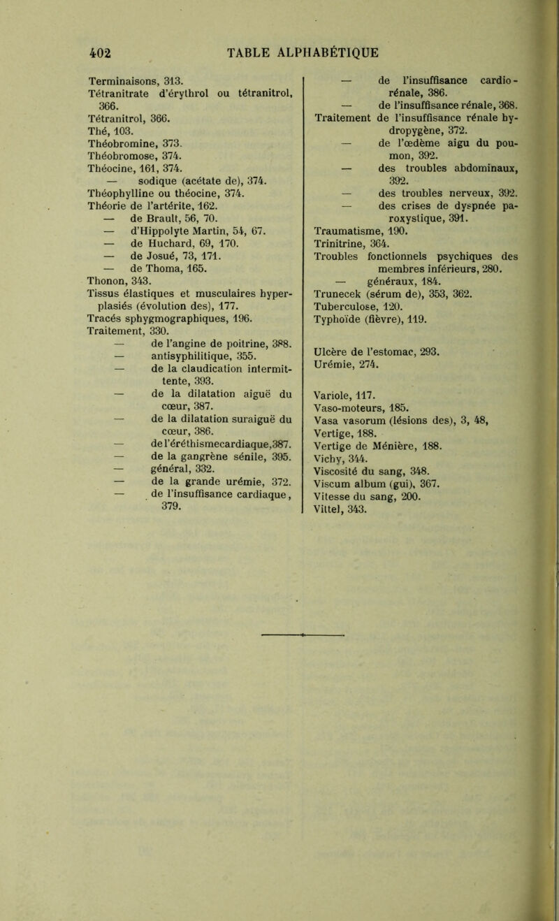Terminaisons, 313. Tétranitrate d’érythrol ou tétranitrol, 366. Tétranitrol, 366. Thé, 403. Théobromine, 373. Théobromose, 374. Théocine, 161, 374. — sodique (acétate de), 374. Théophylline ou théocine, 374. Théorie de l’artérite, 162. — de Brault, 56, 70. — d’Hippolyte Martin, 54, 67. — de Huchard, 69, 170. — de Josué, 73, 171. — de Thoma, 165. Thonon, 343. Tissus élastiques et musculaires hyper- plasiés (évolution des), 177. Tracés sphygmographiques, 196. Traitement, 330. — de l’angine de poitrine, 388. — antisyphilitique, 355. — de la claudication intermit- tente, 393. — de la dilatation aiguë du cœur, 387. — de la dilatation suraiguë du cœur, 386. — del’éréthismecardiaque,387. — de la gangrène sénile, 395. — général, 332. — de la grande urémie, 372. — de l’insuffisance cardiaque, 379. — de l’insuffisance cardio- rénale, 386. — de l’insuffisance rénale, 368. Traitement de l’insuffisance rénale by- dropygène, 372. — de l’œdème aigu du pou- mon, 392. — des troubles abdominaux, 392. — des troubles nerveux, 392. — des crises de dyspnée pa- roxystique, 391. Traumatisme, 190. Trinitrine, 364. Troubles fonctionnels psychiques des membres inférieurs, 280. — généraux, 184. Trunecek (sérum de), 353, 362. Tuberculose, 120. Typhoïde (fièvre), 119. Ulcère de l’estomac, 293. Urémie, 274. Variole, 117. Vaso-moteurs, 185. Vasa vasorum (lésions des), 3, 48, Vertige, 188. Vertige de Ménière, 188. Vichy, 344. Viscosité du sang, 348. Viscum album (gui), 367. Vitesse du sang, 200. Vittel, 343.