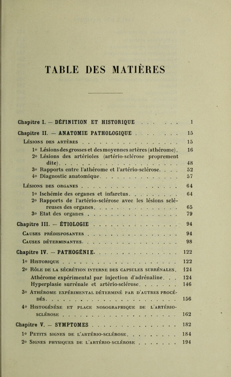 TABLE DES MATIERES Chapitre I. - DÉFINITION ET HISTORIQUE 1 Chapitre II. - ANATOMIE PATHOLOGIQUE 15 Lésions des artères 15 lo Lésions des grosses et des moyennes artères (athérome). 16 2» Lésions des artérioles (artério-sclérose proprement dite) 48 3« Rapports entre l’athérome et l’artério-sclérose. ... 52 4<> Diagnostic anatomique 57 Lésions des organes 64 1» Ischémie des organes et infarctus 64 2» Rapports de l’artério-sclérose avec les lésions sclé- reuses des organes 65 3o Etat des organes 79 Chapitre III. - ÉTIOLOGIE 94 Causes prédisposantes 94 Causes déterminantes. 98 Chapitre IV. - PATHOGÉNIE 122 1« Historique 122 2» Rôle de la sécrétion interne des capsules surrénales. 124 Athérome expérimental par injection d’adrénaline. . . 124 Hyperplasie surrénale et artério-sclérose 146 3« Athérome expérimental déterminé par d’autres procé- dés 156 4» Histogénèse et place nosographique de l'artério- sclérose 162 Chapitre V. - SYMPTOMES 182 1° Petits signes de l’artério-sclérose 184 2» Signes physiques de l’artério-sclérose 194