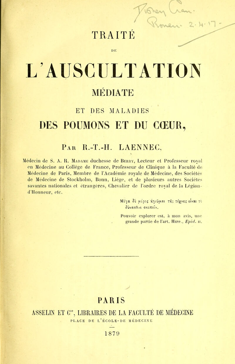 DE L AUSCULTATION MÉDIATE ET DES MALADIES DES POUMONS ET DU CŒUR, Par R.-T.-H. LAENNEC, Médecin de S. A. R. Madame duchesse de Berry, Lecteur et Professeur royal en Médecine au Collège de France, Professeur de Clinique à la Faculté do Médecine de Paris, Membre de l’Académie royale de Médecine, des Sociétés de Médecine de Stockholm, Bonn, Liège, et de plusieurs autres Sociétés savantes nationales et étrangères, Chevalier de l’ordre royal de la Légion- d’Honneur, etc. Msyoi Sï u.spcç r/ycOuai TÎj;-tsjjvkîî sivat to â'ûvaaflxt (UC7rsïv. Pouvoir explorer est, à mon avis, une grande partie de l’art. Hipp., Epid. n. PARIS ÀSSELIN ET C‘e, LIBRAIRES DE LA FACULTÉ DE MÉDECINE PT. AC E DE l’ÉCOLE-DE MÉDECINE 1879