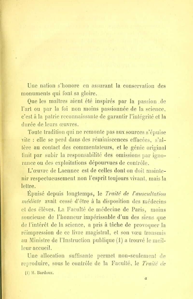 Une nation s’honore en assurant la conservation des monuments qui font sa gloire. Que les maîtres aient été inspirés par la passion.de l’art ou par la foi non moins passionnée de la science, c’est à la patrie reconnaissante de garantir l’intégrité et la durée de leurs œuvres. Toute tradition qui ne remonte pas aux sources s’épuise vite : elle se perd dans des réminiscences effacées, s’al- tère au contact des commentateurs, et le génie original finit par subir la responsabilité des omissions par igno- rance ou des exploitations dépourvues de contrôle. L’œuvre de Laennec est de celles dont on doit mainte- nir respectueusement non l’esprit toujours vivant, mais la lettre. Epuisé depuis longtemps, le Traité de ïauscultation médiate avait cessé d’être à la disposition des médecins et des élèves. La Faculté de médecine de Paris, moins soucieuse de l’honneur impérissable d’un des siens que de l’intérêt de la science, a pris à tâche de provoquer la réimpression de ce livre magistral, et son vœu transmis au Ministre de l’Instruction publique (1) a trouvé le meil- leur accueil. Une allocation suffisante permet non-seulement de reproduire, sous le contrôle de la Faculté, le Traité de