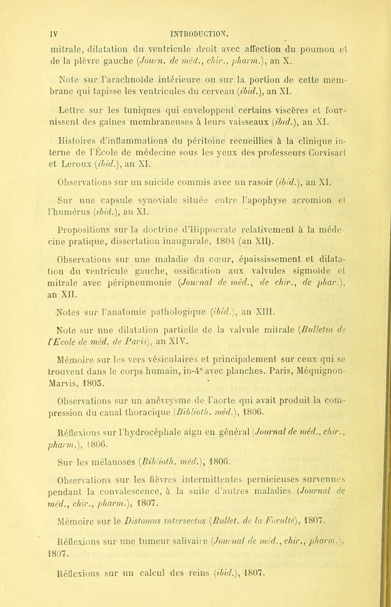 mitrale, dilatation du ventricule droit avec affection du poumon et de la plèvre gauche (Journ. de méd., chir., pharm.), an X. Note sur l’arachnoïde intérieure ou sur la portion de cette mem- brane qui tapisse les ventricules du cerveau (ibid.), an XI. Lettre sur les tuniques qui enveloppent certains viscères et four- nissent des gaines membraneuses à leurs vaisseaux (ibid.), an XI. Histoires d’inflammations du péritoine recueillies à la clinique in- terne de l’École de médecine sous les yeux des professeurs Corvisart et Leroux (ibid.), an XI. Observations sur un suicide commis avec un rasoir (ibid.), an XI. Sur une capsule synoviale située entre l’apophyse acromion et l’humérus (ibid.), an XI. Propositions sur la doctrine d’Hippocrate relativement à la méde- cine pratique, dissertation inaugurale, 1804 (an XII). Observations sur une maladie du cœur, épaississement et dilata- tion du ventricule gauche, ossification aux valvules sigmoïde et mitrale avec péripneumonie (Journal de méd., de chir., de phar.), an XII. Notes sur l’anatomie pathologique (ibid.), an XIII. Note sur une dilatation partielle de la valvule mitrale (Bulletin de F Ecole de méd. de Pa?’is), an XIV. Mémoire sur les vers vésiculaires et principalement sur ceux qui se trouvent dans le corps humain, in-4° avec planches. Paris, Méquignon- Marvis, 1805. Observations sur un anévrysme de l’aorte qui avait produit la com- pression du canal thoracique (Biblioth. méd.), 1806. Réflexions sur l’hydrocéphale aigu en général (Journal de méd., chir., pharm.), 1806. Sur les mélanoses (Biblioth. méd.), 1806. Observations sur les fièvres intermittentes pernicieuses survenues pendant la convalescence, à la suite d’autres maladies (Journal de méd., chir., pharm.), 1807. Mémoire sur le Distomus intcrsectus (Ballet, de la Faculté), 1807. Réflejdons sur une tumeur salivaire (Journal de méd., chir., pharm.), 1807. Réflexions sur un calcul des reins (ibid.), 1807.