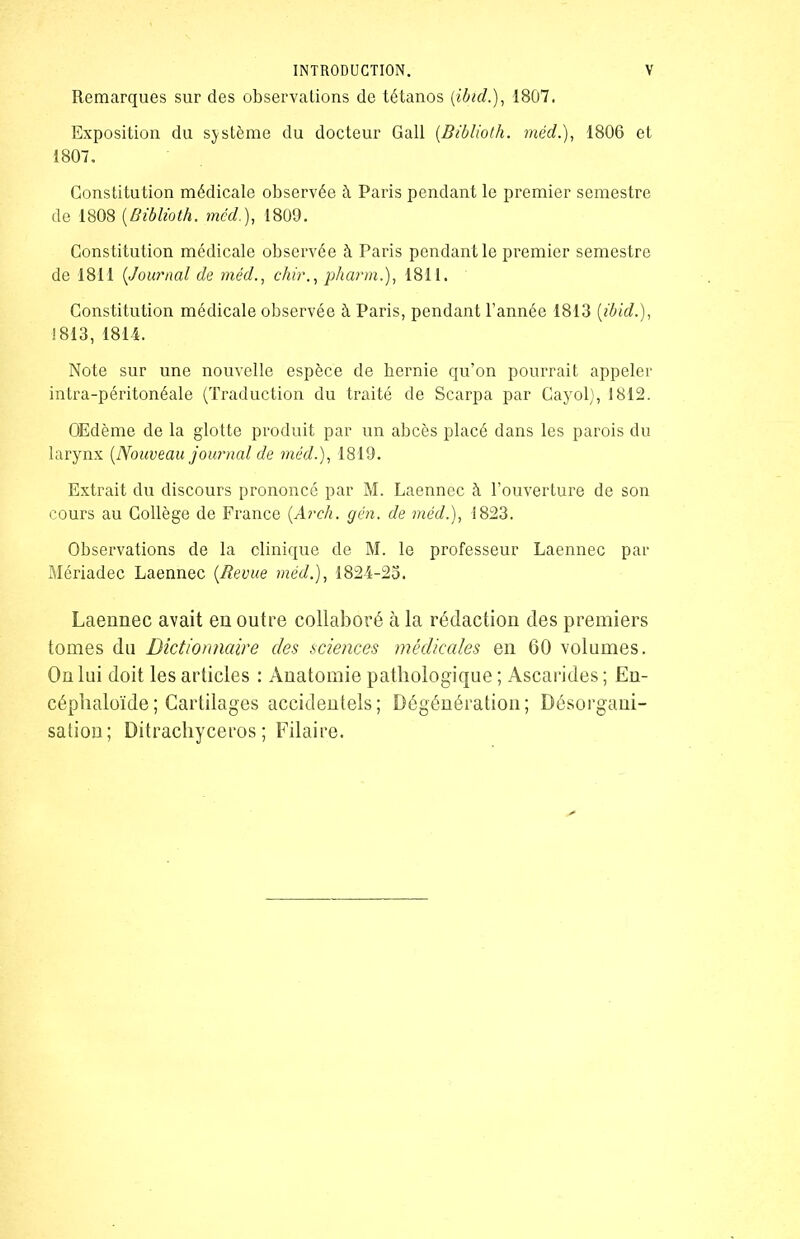 Remarques sur des observations de tétanos (ibid.), 1807. Exposition du système du docteur Gall (Biblioth. méd.), 1806 et 1807. Constitution médicale observée à Paris pendant le premier semestre de 1808 (Biblioth. méd.), 1809. Constitution médicale observée à Paris pendant le premier semestre de 1811 (Journal de méd., chir., pharm.), 1811. Constitution médicale observée à Paris, pendant l’année 1813 (ibid.), 1813, 1814. Note sur une nouvelle espèce de hernie qu’on pourrait appeler intra-péritonéale (Traduction du traité de Scarpa par Cayol), 1812. Œdème de la glotte produit par un abcès placé dans les parois du larynx (Nouveau journal de méd.), 1819. Extrait du discours prononcé par M. Laennec à l’ouverture de son cours au Collège de France (Arch. gén. de méd.), 1823. Observations de la clinique de M. le professeur Laennec par Mériadec Laennec (Revue méd.), 1824-25. Laennec avait en outre collaboré à la rédaction des premiers tomes du Dictionnaire des sciences médicales en 60 volumes. On lui doit les articles : Anatomie pathologique ; Ascarides ; En- céphaloïde; Cartilages accidentels; Dégénération; Désorgani- sation; Ditrachyceros ; Pilaire.