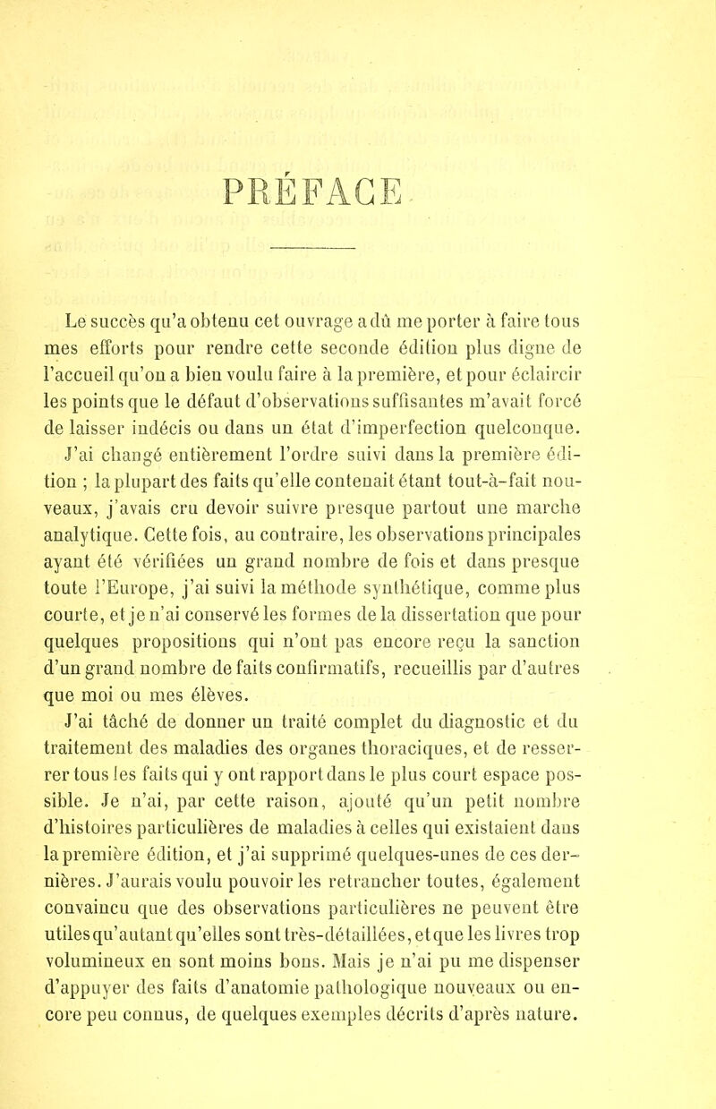 PRÉFACE Le succès qu’a obtenu cet ouvrage a dû me porter à faire tous mes efforts pour rendre cette seconde édition plus digne de l’accueil qu’on a bien voulu faire à la première, et pour éclaircir les points que le défaut d’observations suffisantes m’avait forcé de laisser indécis ou dans un état d’imperfection quelconque. J’ai changé entièrement l’ordre suivi dans la première édi- tion ; la plupart des faits qu’elle contenait étant tout-à-fait nou- veaux, j’avais cru devoir suivre presque partout une marche analytique. Cette fois, au contraire, les observations principales ayant été vérifiées un grand nombre de fois et dans presque toute l’Europe, j’ai suivi la méthode synthétique, comme plus courte, et je n’ai conservé les formes de la dissertation que pour quelques propositions qui n’ont pas encore reçu la sanction d’un grand nombre de faits confirmatifs, recueillis par d’autres que moi ou mes élèves. J’ai tâché de donner un traité complet du diagnostic et du traitement des maladies des organes thoraciques, et de resser- rer tous les faits qui y ont rapport dans le plus court espace pos- sible. Je n’ai, par cette raison, ajouté qu’un petit nombre d’histoires particulières de maladies à celles qui existaient dans la première édition, et j’ai supprimé quelques-unes de ces der- nières. J’aurais voulu pouvoir les retrancher toutes, également convaincu que des observations particulières ne peuvent être utiles qu’autant qu’elles sont très-détaillées, et que les livres trop volumineux en sont moins bons. Mais je n’ai pu me dispenser d’appuyer des faits d’anatomie pathologique nouveaux ou en- core peu connus, de quelques exemples décrits d’après nature.