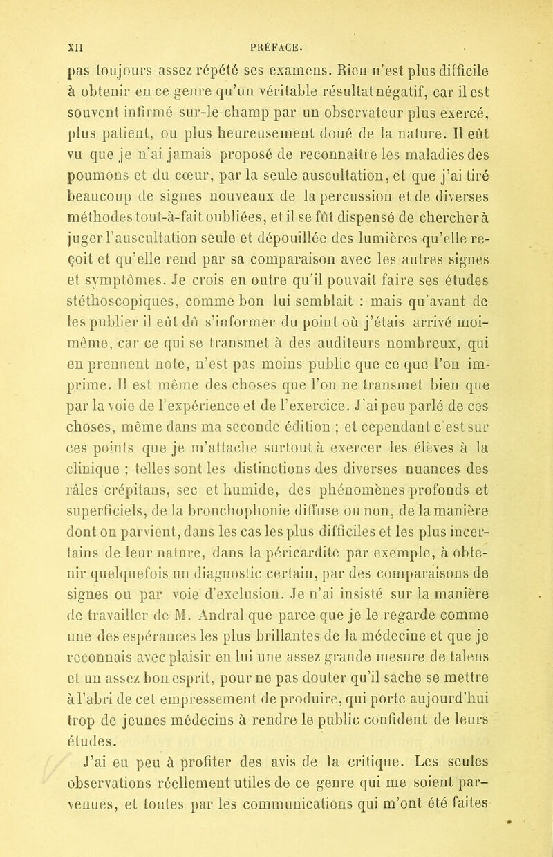 pas toujours assez répété ses examens. Rien n’est plus difficile à obtenir en ce genre qu’un véritable résultat négatif, car il est souvent infirmé sur-le-champ par un observateur plus exercé, plus patient, ou plus heureusement doué de la nature. Il eût vu que je n’ai jamais proposé de reconnaître les maladies des poumons et du cœur, par la seule auscultation, et que j’ai tiré beaucoup de signes nouveaux de la percussion et de diverses méthodes tout-à-fait oubliées, et il se fût dispensé de cherchera juger l’auscultation seule et dépouillée des lumières qu’elle re- çoit et qu’elle rend par sa comparaison avec les autres signes et symptômes. Je' crois en outre qu’il pouvait faire ses études stéthoscopiques, comme bon lui semblait : mais qu’avant de les publier il eût dû s’informer du point où j’étais arrivé moi- même, car ce qui se transmet à des auditeurs nombreux, qui en prennent note, n’est pas moins public que ce que l’on im- prime. ïl est même des choses que l’on ne transmet bien que par la voie de l'expérience et de l’exercice. J’ai peu parlé de ces choses, même dans ma seconde édition ; et cependant c’est sur ces points que je m’attache surtout à exercer les élèves à la clinique ; telles sont les distinctions des diverses nuances des râles crépitans, sec et humide, des phénomènes profonds et superficiels, de la bronchophonie diffuse ou non, de la manière dont on parvient, dans les cas les plus difficiles et les plus incer- tains de leur nature, dans la péricardite par exemple, à obte- nir quelquefois un diagnostic certain, par des comparaisons de signes ou par voie d’exclusion. Je n’ai insisté sur la manière de travailler de M. Andral que parce que je le regarde comme une des espérances les plus brillantes de la médecine et que je reconnais avec plaisir en lui une assez grande mesure de talens et un assez bon esprit, pour ne pas douter qu’il sache se mettre à l’abri de cet empressement de produire, qui porte aujourd’hui trop de jeunes médecins à rendre le public confident de leurs études. J’ai eu peu à profiter des avis de la critique. Les seules observations réellement utiles de ce genre qui me soient par- venues, et toutes par les communications qui m’ont été faites