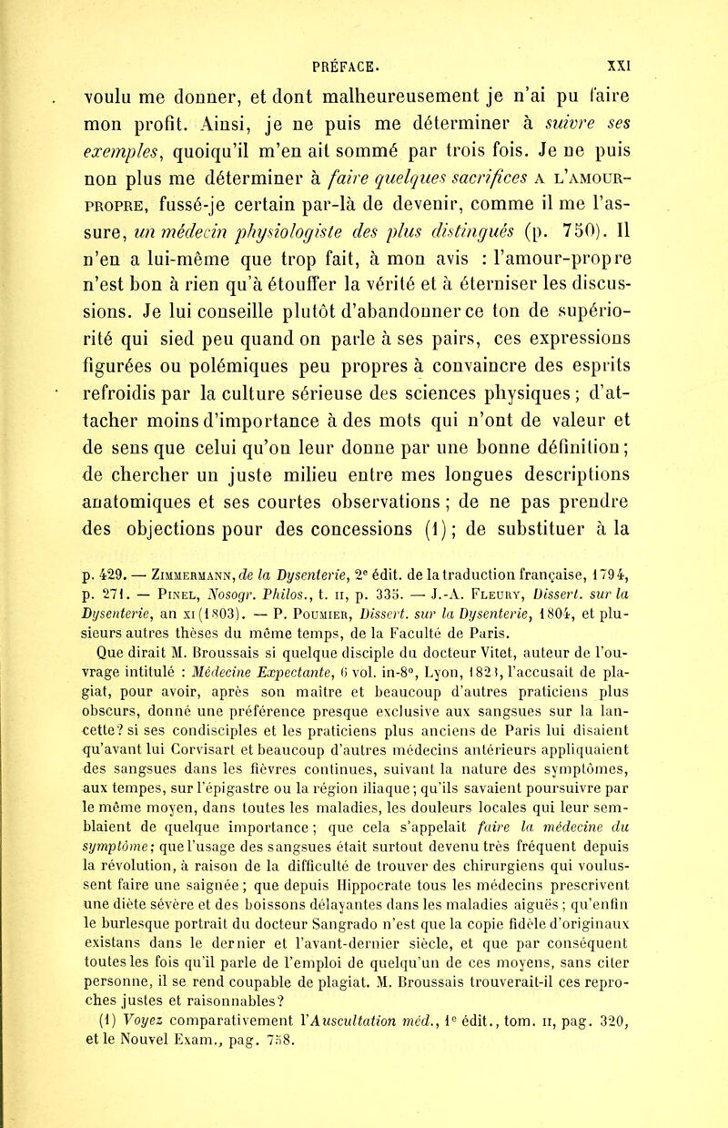 voulu me donner, et dont malheureusement je n’ai pu faire mon profit. Ainsi, je ne puis me déterminer à suivre ses exemples, quoiqu’il m’en ait sommé par trois fois. Je ne puis non plus me déterminer à faire quelques sacrifices a l’amour- propre, fussé-je certain par-là de devenir, comme il me l’as- sure, un médecin physiologiste des plus distingués (p. 750). Il n’en a lui-même que trop fait, à mon avis : l’amour-propre n’est bon à rien qu’à étouffer la vérité et à éterniser les discus- sions. Je lui conseille plutôt d’abandonner ce ton de supério- rité qui sied peu quand on parle à ses pairs, ces expressions figurées ou polémiques peu propres à convaincre des esprits refroidis par la culture sérieuse des sciences physiques ; d’at- tacher moins d’importance à des mots qui n’ont de valeur et de sens que celui qu’on leur donne par une bonne définition ; de chercher un juste milieu entre mes longues descriptions anatomiques et ses courtes observations ; de ne pas prendre des objections pour des concessions (1); de substituer à la p. 429. — Zimmermann, de la Dysenterie, 2e édit, de la traduction française, 1794, p. 271. — Pinel, Nosogr. Philos., t. ii, p. 335. — J.-A. Fleury, Dissert, sur la Dysenterie, an xi(1803). — P. Poumier, Dissert, sur la Dysenterie, 1804, et plu- sieurs autres thèses du môme temps, de la Faculté de Paris. Que dirait M. Broussais si. quelque disciple du docteur Vitet, auteur de l’ou- vrage intitulé : Médecine Expectante, 6 vol. in-8°, Lyon, 1821, l’accusait de pla- giat, pour avoir, après son maître et beaucoup d’autres praticiens plus obscurs, donné une préférence presque exclusive aux sangsues sur la lan- cette? si ses condisciples et les praticiens plus anciens de Paris lui disaient qu’avant lui Corvisart et beaucoup d’autres médecins antérieurs appliquaient des sangsues dans les fièvres continues, suivant la nature des symptômes, aux tempes, sur l’épigastre ou la région iliaque ; qu’ils savaient poursuivre par le même moyen, dans toutes les maladies, les douleurs locales qui leur sem- blaient de quelque importance ; que cela s’appelait faire la médecine du symptôme; que l’usage des sangsues était surtout devenu très fréquent depuis la révolution, à raison de la difficulté de trouver des chirurgiens qui voulus- sent faire une saignée ; que depuis Hippocrate tous les médecins prescrivent une diète sévère et des boissons délayantes dans les maladies aiguës ; qu’enfin le burlesque portrait du docteur Sangrado n’est que la copie fidèle d’originaux existans dans le dernier et l’avant-dernier siècle, et que par conséquent toutes les fois qu’il parle de l’emploi de quelqu’un de ces moyens, sans citer personne, il se rend coupable de plagiat. M. Broussais trouverait-il ces repro- ches justes et raisonnables? (i) Voyez comparativement Y Auscultation méd., Ie édit., tom. n, pag. 320, et le Nouvel Exam., pag. 758.