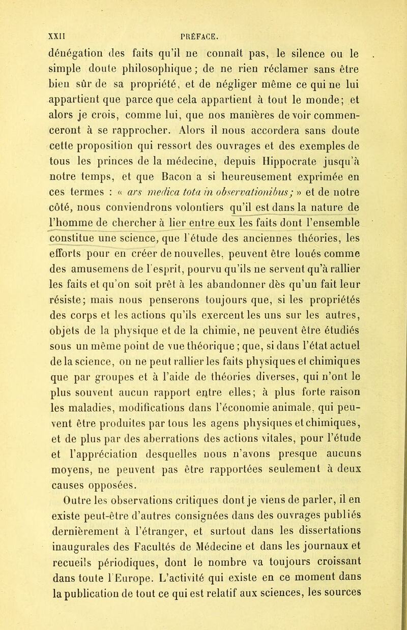 dénégation des faits qu’il ne connaît pas, le silence ou le simple doute philosophique ; de ne rien réclamer sans être bien sûr de sa propriété, et de négliger même ce qui ne lui appartient que parce que cela appartient à tout le monde; et alors je crois, comme lui, que nos manières de voir commen- ceront à se rapprocher. Alors il nous accordera sans doute cette proposition qui ressort des ouvrages et des exemples de tous les princes de la médecine, depuis Hippocrate jusqu’à notre temps, et que Bacon a si heureusement exprimée en ces termes : « ars medica tota in observationibus; » et de notre côté, nous conviendrons volontiers qu’il est dans la nature de l’homme de chercher à lier entre eux les faits dont l’ensemble constitue une science, que l’étude des anciennes théories, les efforts pour en créer de nouvelles, peuvent être loués comme des amusemens de l’esprit, pourvu qu’ils ne servent qu’à rallier les faits et qu’on soit prêt à les abandonner dès qu’un fait leur résiste; mais nous penserons toujours que, si les propriétés des corps et les actions qu’ils exercent les uns sur les autres, objets de la physique et de la chimie, ne peuvent être étudiés sous un même point de vue théorique ; que, si dans l’état actuel de la science, on ne peut rallier les faits physiques et chimiques que par groupes et à l’aide de théories diverses, qui n’ont le plus souvent aucun rapport entre elles; à plus forte raison les maladies, modifications dans l’économie animale, qui peu- vent être produites par tous les agens physiques et chimiques, et de plus par des aberrations des actions vitales, pour l’étude et l’appréciation desquelles nous n’avons presque aucuns moyens, ne peuvent pas être rapportées seulement à deux causes opposées. Outre les observations critiques dont je viens de parler, il en existe peut-être d’autres consignées dans des ouvrages publiés dernièrement à l’étranger, et surtout dans les dissertations inaugurales des Facultés de Médecine et dans les journaux et recueils périodiques, dont le nombre va toujours croissant dans toute l Europe. L’activité qui existe en ce moment dans la publication de tout ce qui est relatif aux sciences, les sources