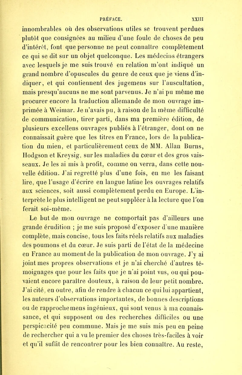 innombrables où des observations utiles se trouvent perdues plutôt que consignées au milieu d’une foule de choses de peu d’intérêt, font que personne ne peut connaître complètement ce qui se dit sur un objet quelconque. Les médecins étrangers avec lesquels je me suis trouvé en relation m’ont indiqué un grand nombre d’opuscules du genre de ceux que je viens d'in- diquer, et qui contiennent des jugemens sur l’auscultation, mais presqu’aucuns ne me sont parvenus. Je n’ai pu même me procurer encore la traduction allemande de mon ouvrage im- primée à Weimar. Je n’avais pu, à raison de la même difficulté de communication, tirer parti, dans ma première édition, de plusieurs excellens ouvrages publiés à l’étranger, dont on ne connaissait guère que les titres en France, lors de la publica- tion du mien, et particulièrement ceux de MM. Allan Burns, Hodgson et Kreysig, sur les maladies du cœur et des gros vais- seaux. Je les ai mis à profit, comme on verra, dans cette nou- velle édition. J’ai regretté plus d’une fois, en me les faisant lire, que l'usage d’écrire en langue latine les ouvrages relatifs aux sciences, soit aussi complètement perdu en Europe. L’in- terprète le plus intelligent ne peut suppléer à la lecture que l'on ferait soi-même. Le but de mon ouvrage ne comportait pas d’ailleurs une grande érudition ; je me suis proposé d’exposer d’une manière complète, mais concise, tous les faits réels relatifs aux maladies des poumons et du cœur. Je suis parti de l’état de la médecine en France au moment de la publication de mon ouvrage. J’y ai joint mes propres observations et je n’ai cherché d’autres té- moignages que pour les faits que je n’ai point vus, ou qui pou- vaient encore paraître douteux, à raison de leur petit nombre. J’ai cité, en outre, afin de rendre à chacun ce qui lui appartient, les auteurs d’observations importantes, de bonnes descriptions ou de rapproche mens ingénieux, qui sont venus à ma connais- sance, et qui supposent ou des recherches difficiles ou une perspicacité peu commune. Mais je me suis mis peu en peine de rechercher qui a vu le premier des choses très-faciles à voir et qu’il suffit de rencontrer pour les bien connaître. Au reste,