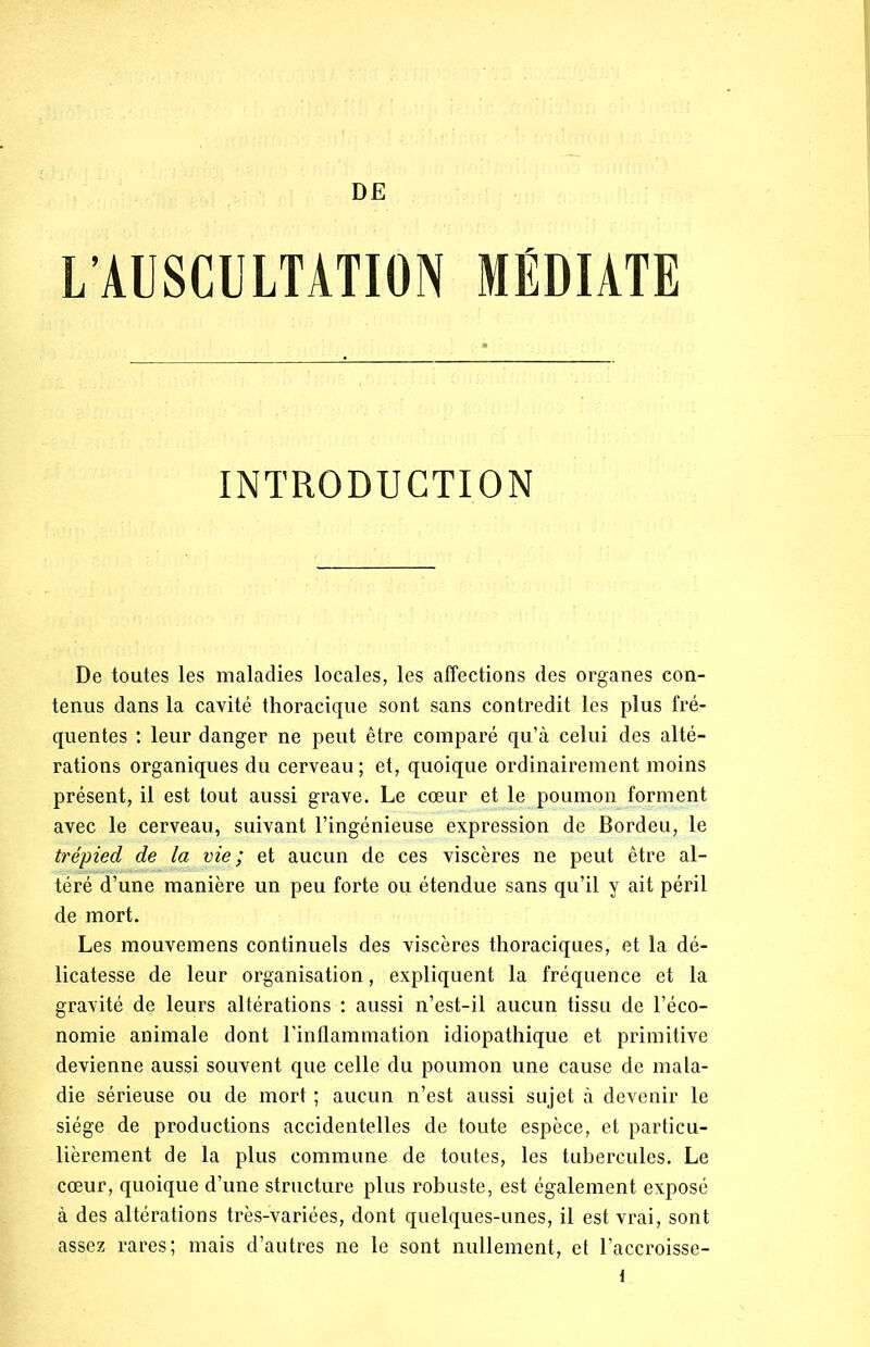 DE L’AUSCULTATION MÉDIATE INTRODUCTION De toutes les maladies locales, les affections des organes con- tenus dans la cavité thoracique sont sans contredit les plus fré- quentes : leur danger ne peut être comparé qu’à celui des alté- rations organiques du cerveau ; et, quoique ordinairement moins présent, il est tout aussi grave. Le cœur et le poumon forment avec le cerveau, suivant l’ingénieuse expression de Bordeu, le trépied de la vie; et aucun de ces viscères ne peut être al- téré d’une manière un peu forte ou étendue sans qu’il y ait péril de mort. Les mouvemens continuels des viscères thoraciques, et la dé- licatesse de leur organisation, expliquent la fréquence et la gravité de leurs altérations : aussi n’est-il aucun tissu de l’éco- nomie animale dont l'inflammation idiopathique et primitive devienne aussi souvent que celle du poumon une cause de mala- die sérieuse ou de mort ; aucun n’est aussi sujet à devenir le siège de productions accidentelles de toute espèce, et particu- lièrement de la plus commune de toutes, les tubercules. Le cœur, quoique d’une structure plus robuste, est également exposé à des altérations très-variées, dont quelques-unes, il est vrai, sont assez rares; mais d’autres ne le sont nullement, et l’accroisse-