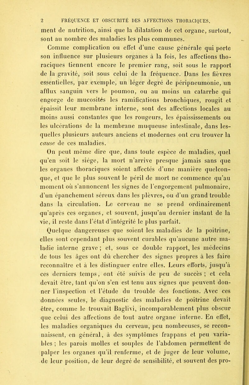 ment de nutrition, ainsi que la dilatation de cet organe, surtout, sont au nombre des maladies les plus communes. Comme complication ou effet d’une cause générale qui porte son influence sur plusieurs organes à la fois, les affections tho- raciques tiennent encore le premier rang, soit sous le rapport de la gravité, soit sous celui de la fréquence. Dans les fièvres essentielles, par exemple, un léger degré de péripneumonie, un afflux sanguin vers le poumon, ou au moins un catarrhe qui engorge de mucosités les ramific.ations bronchiques, rougit et épaissit leur membrane interne, sont des affections locales au moins aussi constantes que les rougeurs, les épaississements ou les ulcérations de la membrane muqueuse intestinale, dans les- quelles plusieurs auteurs anciens et modernes ont cru trouver la cause de ces maladies. On peut même dire que, dans toute espèce de maladies, quel qu’en soit le siège, la mort n’arrive presque jamais sans que les organes thoraciques soient affectés d’une manière quelcon- que, et que le plus souvent le péril de mort ne commence qu’au moment où s’annoncent les signes de l’engorgement pulmonaire, d’un épanchement séreux dans les plèvres, ou d’un grand trouble dans la circulation. Le cerveau ne se prend ordinairement qu’après ces organes, et souvent, jusqu’au dernier instant de la vie, il reste dans l’état d’intégrité le plus parfait. Quelque dangereuses que soient les maladies de la poitrine, elles sont cependant plus souvent curables qu’aucune autre ma- ladie interne grave ; et, sous ce double rapport, les médecins de tous les âges ont dû chercher des signes propres à les faire reconnaître et à les distinguer entre elles. Leurs efforts, jusqu’à ces derniers temps, ont été suivis de peu de succès ; et cela devait être, tant qu’on s’en est tenu aux signes que peuvent don- ner l’inspection et l’étude du frouble des fonctions. Avec ces données seules, le diagnostic des maladies de poitrine devait être, comme le trouvait Baglivi, incomparablement plus obscur que celui des affections de tout autre organe interne. En effet, les maladies organiques du cerveau, peu nombreuses, se recon- naissent, en général, à des symptômes frappans et peu varia- bles ; les parois molles et souples de l’abdomen permettent de palper les organes qu’il renferme, et de juger de leur volume, de leur position, de leur degré de sensibilité, et souvent des pro-