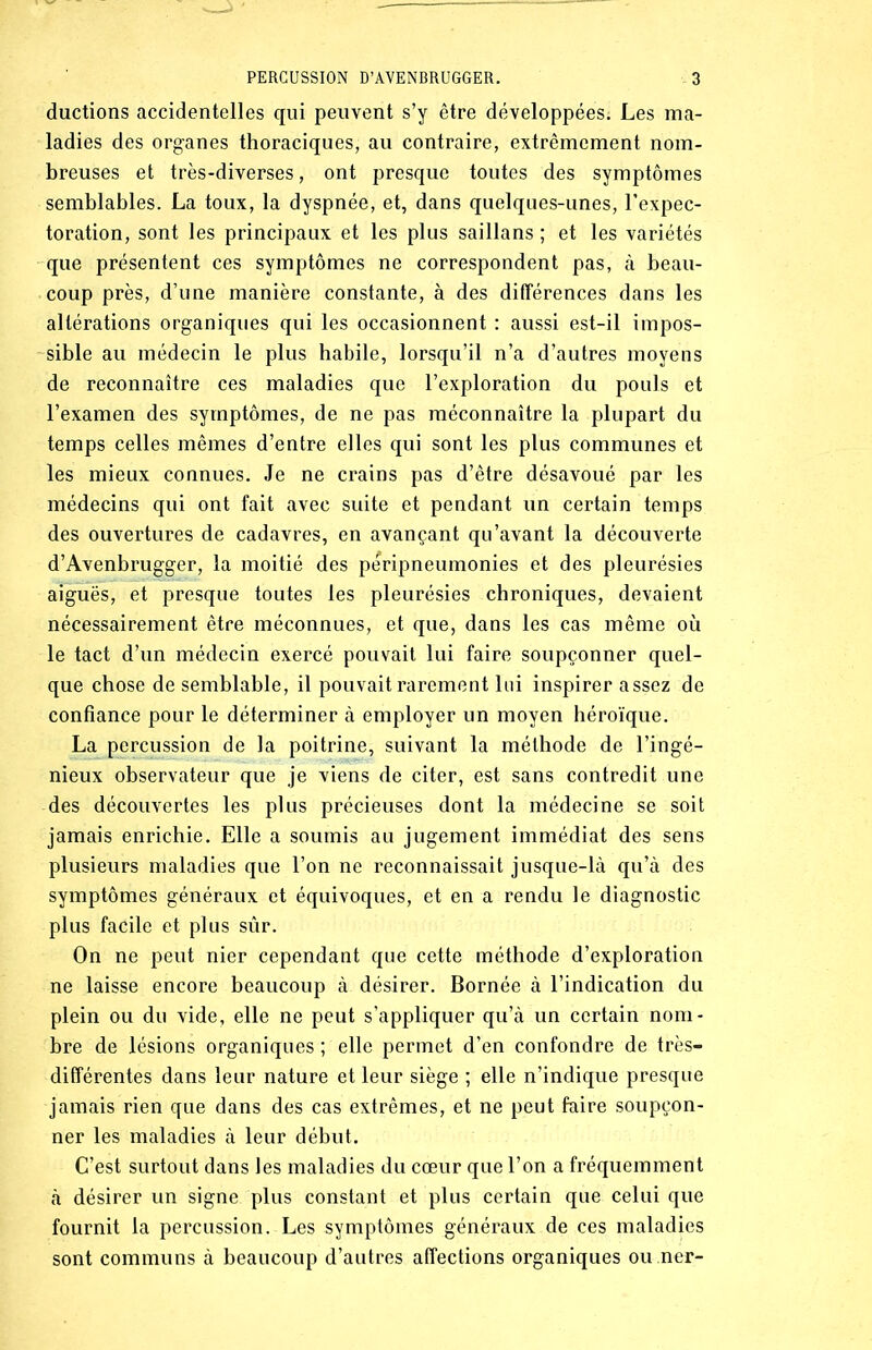 ductions accidentelles qui peuvent s’y être développées; Les ma- ladies des organes thoraciques, au contraire, extrêmement nom- breuses et très-diverses, ont presque toutes des symptômes semblables. La toux, la dyspnée, et, dans quelques-unes, l’expec- toration, sont les principaux et les plus saillans ; et les variétés que présentent ces symptômes ne correspondent pas, à beau- coup près, d’une manière constante, à des différences dans les altérations organiques qui les occasionnent : aussi est-il impos- sible au médecin le plus habile, lorsqu’il n’a d’autres moyens de reconnaître ces maladies que l’exploration du pouls et l’examen des symptômes, de ne pas méconnaître la plupart du temps celles mêmes d’entre elles qui sont les plus communes et les mieux connues. Je ne crains pas d’être désavoué par les médecins qui ont fait avec suite et pendant un certain temps des ouvertures de cadavres, en avançant qu’avant la découverte d’Avenbrugger, la moitié des péripneumonies et des pleurésies aiguës, et presque toutes les pleurésies chroniques, devaient nécessairement être méconnues, et que, dans les cas même où le tact d’un médecin exercé pouvait lui faire soupçonner quel- que chose de semblable, il pouvait rarement lui inspirer assez de confiance pour le déterminer à employer un moyen héroïque. La percussion de la poitrine, suivant la méthode de l’ingé- nieux observateur que je viens de citer, est sans contredit une des découvertes les plus précieuses dont la médecine se soit jamais enrichie. Elle a soumis au jugement immédiat des sens plusieurs maladies que l’on ne reconnaissait jusque-là qu’à des symptômes généraux et équivoques, et en a rendu le diagnostic plus facile et plus sûr. On ne peut nier cependant que cette méthode d’exploration ne laisse encore beaucoup à désirer. Bornée à l’indication du plein ou du vide, elle ne peut s’appliquer qu’à un certain nom- bre de lésions organiques ; elle permet d’en confondre de très- différentes dans leur nature et leur siège ; elle n’indique presque jamais rien que dans des cas extrêmes, et ne peut faire soupçon- ner les maladies à leur début. C’est surtout dans les maladies du cœur que l’on a fréquemment à désirer un signe plus constant et plus certain que celui que fournit la percussion. Les symptômes généraux de ces maladies sont communs à beaucoup d’autres affections organiques ou.ner-