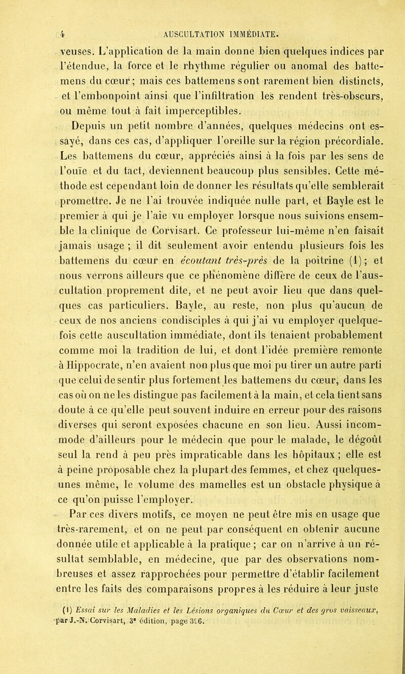 veuses. L’application de la main donne bien quelques indices par l’étendue, la force et le rhythme régulier ou anomal des batte- mens du cœur; mais ces battemens sont rarement bien distincts, et l’embonpoint ainsi que l’infiltration les rendent très-obscurs, ou même tout à fait imperceptibles. Depuis un petit nombre d’années, quelques médecins ont es- sayé, dans ces cas, d’appliquer l’oreille sur la région précordiale. Les battemens du cœur, appréciés ainsi à la fois par les sens de l’ouïe et du tact, deviennent beaucoup plus sensibles. Cette mé- thode est cependant loin de donner les résultats qu’elle semblerait promettre. Je ne l’ai trouvée indiquée nulle part, et Bayle est le premier à qui je l’aie vu employer lorsque nous suivions ensem- ble la clinique de Corvisart. Ce professeur lui-même n’en faisait jamais usage ; il dit seulement avoir entendu plusieurs fois les battemens du cœur en écoutant très-près de la poitrine (1); et nous verrons ailleurs que ce phénomène diffère de ceux de l’aus- cultation proprement dite, et ne peut avoir lieu que dans quel- ques cas particuliers. Bayle, au reste, non plus qu’aucun de ceux de nos anciens condisciples à qui j’ai vu employer quelque- fois cette auscultation immédiate, dont ils tenaient probablement comme moi la tradition de lui, et dont l’idée première remonte à Hippocrate, n’en avaient non plus que moi pu tirer un autre parti que celui de sentir plus fortement les battemens du cœur, dans les cas où on ne les distingue pas facilement à la main, et cela tient sans doute à ce qu’elle peut souvent induire en erreur pour des raisons diverses qui seront exposées chacune en son lieu. Aussi incom- mode d’ailleurs pour le médecin que pour le malade, le dégoût seul la rend à peu près impraticable dans les hôpitaux ; elle est à peine proposable chez la plupart des femmes, et chez quelques- unes même, le volume des mamelles est un obstacle physique à ce qu’on puisse l’employer. Par ces divers motifs, ce moyen ne peut être mis en usage que très-rarement, et on ne peut par conséquent en obtenir aucune donnée utile et applicable à la pratique ; car on n’arrive à un ré- sultat semblable, en médecine, que par des observations nom- breuses et assez rapprochées pour permettre d’établir facilement entre les faits des comparaisons propres à les réduire à leur juste (1) Essai sur les Maladies et l'es Lésions organiques du Cœur et des gros vaisseaux, •par J.-N. Corvisart, 3* édition, page3£6.-