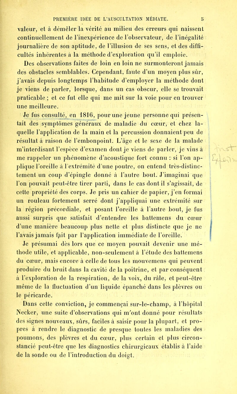 valeur, et à démêler la vérité au milieu des erreurs qui naissent continuellement de l’inexpérience de l’observateur, de l’inégalité journalière de son aptitude, de l’illusion de ses sens, et des diffi- cultés inhérentes à la méthode d’exploration qu’il emploie. Des observations faites de loin en loin ne surmonteront jamais des obstacles semblables. Cependant, faute d’un moyen plus sûr, j’avais depuis longtemps l’habitude d’employer la méthode dont je viens de parler, lorsque, dans un cas obscur, elle se trouvait praticable ; et ce fut elle qui me mit sur la voie pour en trouver une meilleure. Je fus consulté, en 1816, pour une jeune personne qui présen- tait des symptômes généraux de maladie du cœur, et chez la- quelle l’application de la main et la percussion donnaient peu de résultat à raison de l’embonpoint. L’âge et le sexe de la malade m’interdisant l’espèce d’examen dont je viens de parler, je vins à me rappeler un phénomène d’acoustique fort connu : si l’on ap- plique l’oreille à l’extrémité d’une poutre, on entend très-distinc- tement un coup d’épingle donné à l’autre bout. J’imaginai que l’on pouvait peut-être tirer parii, dans le cas dont il s’agissait, de cette propriété des corps. Je pris un cahier de papier, j’en formai un rouleau fortement serré dont j’appliquai une extrémité sur la région précordiale, et posant l’oreille à l'autre bout, je fus aussi surpris que satisfait d’entendre les battemens du cœur d’une manière beaucoup plus nette et plus distincte que je ne l’avais jamais fgit par l’application immédiate de l’oreille. Je présumai dès lors que ce moyen pouvait devenir une mé- thode utile, et applicable, non-seulement à l’étude des battemens du cœur, mais encore à celle de tous les mouvemens qui peuvent produire du bruit dans la cavité de la poitrine, et par conséquent à l’exploration de la respiration, de la voix, du râle, et peut-être même de la fluctuation d’un liquide épanché dans les plèvres ou le péricarde. Dans cette conviction, je commençai sur-le-champ, à l’hôpital Necker, une suite d’observations qui m^ont donné pour résultats des signes nouveaux, sûrs, faciles à saisir pour la plupart, et pro- pres à rendre le diagnostic de presque toutes les maladies des poumons, des plèvres et du cœur, plus certain et plus circon- stancié peut-être que les diagnostics chirurgicaux établis à l’aide de la sonde ou de l’introduction du doigt.