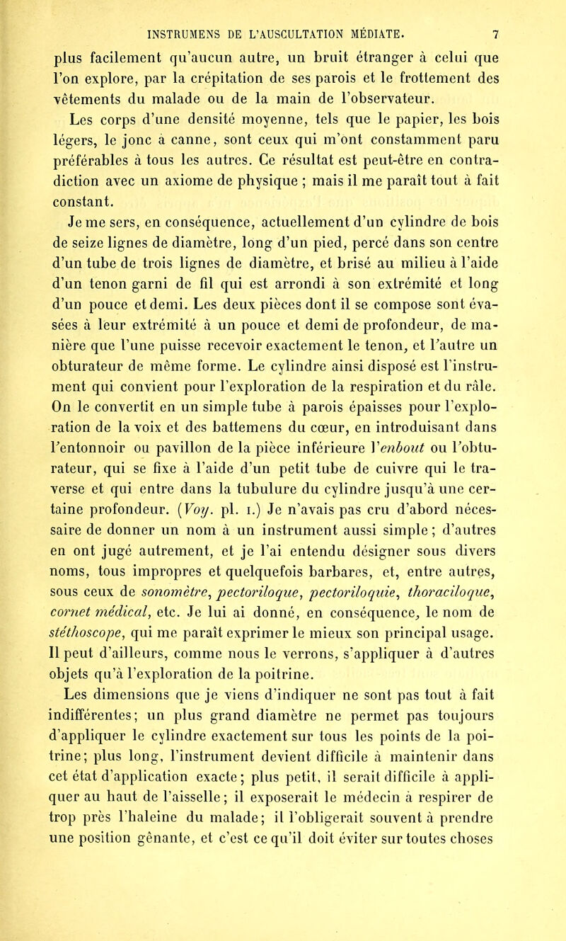 plus facilement qu’aucun autre, un bruit étranger à celui que l’on explore, par la crépitation de ses parois et le frottement des vêtements du malade ou de la main de l’observateur. Les corps d’une densité moyenne, tels que le papier, les bois légers, le jonc à canne, sont ceux qui m’ont constamment paru préférables à tous les autres. Ce résultat est peut-être en contra- diction avec un axiome de physique ; mais il me paraît tout à fait constant. Je me sers, en conséquence, actuellement d’un cylindre de bois de seize lignes de diamètre, long d’un pied, percé dans son centre d’un tube de trois lignes de diamètre, et brisé au milieu à l’aide d’un tenon garni de fil qui est arrondi à son extrémité et long d’un pouce et demi. Les deux pièces dont il se compose sont éva- sées à leur extrémité à un pouce et demi de profondeur, de ma- nière que l’une puisse recevoir exactement le tenon, et l'autre un obturateur de même forme. Le cylindre ainsi disposé est l’instru- ment qui convient pour l’exploration de la respiration et du râle. On le convertit en un simple tube à parois épaisses pour l’explo- ration de la voix et des battemens du cœur, en introduisant dans l'entonnoir ou pavillon de la pièce inférieure Yenbout ou l’obtu- rateur, qui se fixe à l’aide d’un petit tube de cuivre qui le tra- verse et qui entre dans la tubulure du cylindre jusqu’à une cer- taine profondeur. {Votj. pi. i.) Je n’avais pas cru d’abord néces- saire de donner un nom à un instrument aussi simple ; d’autres en ont jugé autrement, et je l’ai entendu désigner sous divers noms, tous impropres et quelquefois barbares, et, entre autres, sous ceux de sonomètre, pectoriloqne, pectoriloquie, thoraciloque, cornet médical, etc. Je lui ai donné, en conséquence, le nom de stéthoscope, qui me paraît exprimer le mieux son principal usage. Il peut d’ailleurs, comme nous le verrons, s’appliquer à d’autres objets qu’à l’exploration de la poitrine. Les dimensions que je viens d’indiquer ne sont pas tout à fait indifférentes; un plus grand diamètre ne permet pas toujours d’appliquer le cylindre exactement sur tous les points de la poi- trine; plus long, l’instrument devient difficile à maintenir dans cet état d’application exacte; plus petit, il serait difficile à appli- quer au haut de l’aisselle ; il exposerait le médecin à respirer de trop près l’haleine du malade; il l’obligerait souvent à prendre une position gênante, et c’est ce qu’il doit éviter sur toutes choses