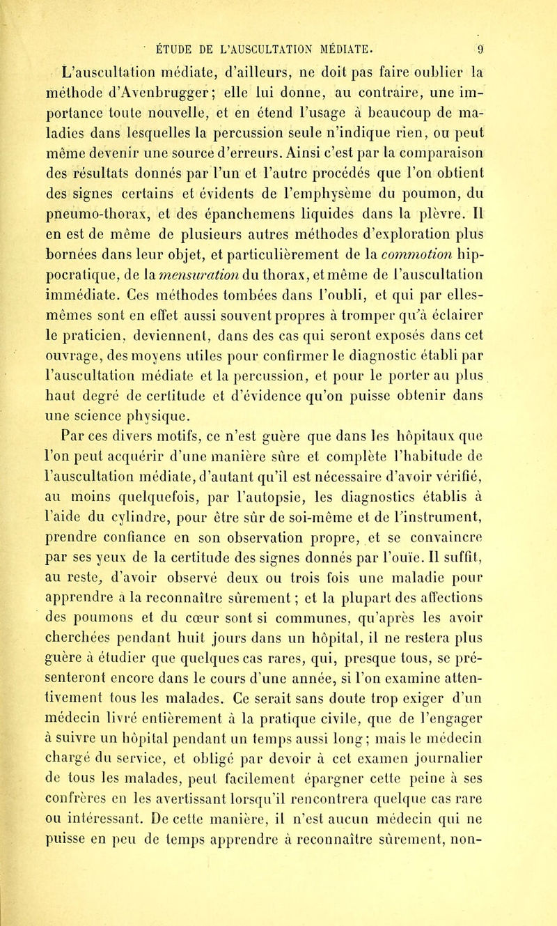 L’auscultation médiate, d’ailleurs, ne doit pas faire oublier la méthode d’Avenbrugger ; elle lui donne, au contraire, une im- portance toute nouvelle, et en étend l’usage à beaucoup de ma- ladies dans lesquelles la percussion seule n’indique rien, ou peut même devenir une source d’erreurs. Ainsi c’est par la comparaison des résultats donnés par l’un et l’autre procédés que l’on obtient des signes certains et évidents de l’emphysème du poumon, du pneumo-thorax, et des épanchemens liquides dans la plèvre. Il en est de même de plusieurs autres méthodes d’exploration plus bornées dans leur objet, et particulièrement de la commotion hip- pocratique, de la mensuration du thorax, et même de l’auscultation immédiate. Ces méthodes tombées dans l’oubli, et qui par elles- mêmes sont en effet aussi souvent propres à tromper qu'à éclairer le praticien, deviennent, dans des cas qui seront exposés dans cet ouvrage, des moyens utiles pour confirmer le diagnostic établi par l’auscultation médiate et la percussion, et pour le porterait plus haut degré de certitude et d’évidence qu’on puisse obtenir dans une science physique. Par ces divers motifs, ce n’est guère que dans les hôpitaux que l’on peut acquérir d’une manière sûre et complète l’habitude de l’auscultation médiate, d’autant qu’il est nécessaire d’avoir vérifié, au moins quelquefois, par l’autopsie, les diagnostics établis à l’aide du cylindre, pour être sûr de soi-même et de l’instrument, prendre confiance en son observation propre, et se convaincre par ses yeux de la certitude des signes donnés par l’ouïe. Il suffit, au reste^ d’avoir observé deux ou trois fois une maladie pour apprendre à la reconnaître sûrement ; et la plupart des affections des poumons et du cœur sont si communes, qu’après les avoir cherchées pendant huit jours dans un hôpital, il ne restera plus guère à étudier que quelques cas rares, qui, presque tous, se pré- senteront encore dans le cours d’une année, si l’on examine atten- tivement tous les malades. Ce serait sans doute trop exiger d’un médecin livré entièrement à la pratique civile, que de l’engager à suivre un hôpital pendant un temps aussi long ; mais le médecin chargé du service, et obligé par devoir à cet examen journalier de tous les malades, peut facilement épargner cette peine à ses confrères en les avertissant lorsqu’il rencontrera quelque cas rare ou intéressant. De cette manière, il n’est aucun médecin qui ne puisse en peu de temps apprendre à reconnaître sûrement, non-