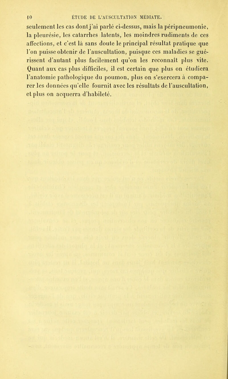 seulement les cas dont j’ai parlé ci-dessus, mais la péripneumonie, la pleurésie, les catarrhes latents, les moindres rudiments de ces affections, et c’est là sans doute le principal résultat pratique que l’on puisse obtenir de l’auscultation, puisque ces maladies se gué- rissent d’autant plus facilement qu’on les reconnaît plus vite. Quant aux cas plus difficiles, il est certain que plus on étudiera l’anatomie pathologique du poumon, plus on s’exercera à compa- rer les données qu’elle fournit avec les résultats de l’auscultation, et plus on acquerra d’habileté.