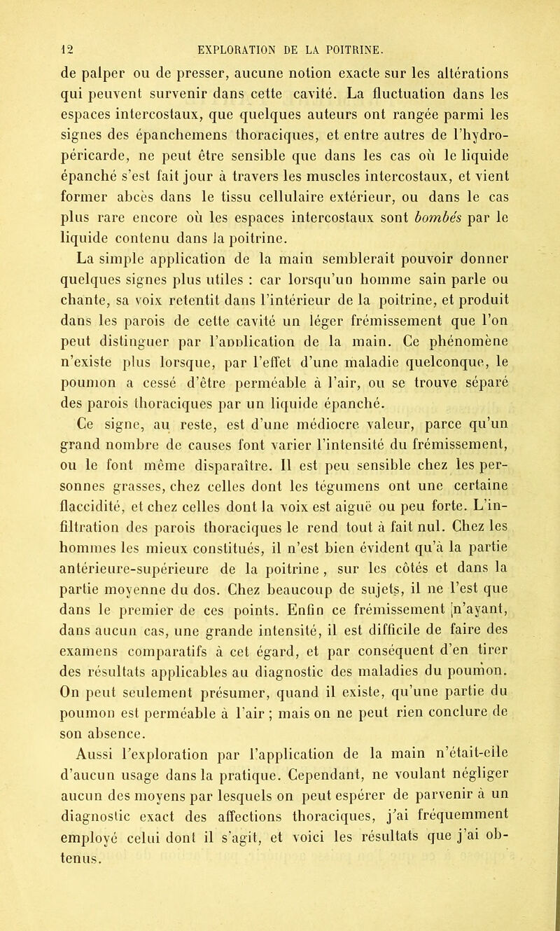 de palper ou de presser, aucune notion exacte sur les altérations qui peuvent survenir dans cette cavité. La fluctuation dans les espaces intercostaux, que quelques auteurs ont rangée parmi les signes des épanchemens thoraciques, et entre autres de l’hydro- péricarde, ne peut être sensible que dans les cas où le liquide épanché s’est fait jour à travers les muscles intercostaux, et vient former abcès dans le tissu cellulaire extérieur, ou dans le cas plus rare encore où les espaces intercostaux sont bombés par le liquide contenu dans la poitrine. La simple application de la main semblerait pouvoir donner quelques signes plus utiles : car lorsqu’un homme sain parle ou chante, sa voix retentit dans l’intérieur de la poitrine, et produit dans les parois de cette cavité un léger frémissement que l’on peut distinguer par l’anDlication de la main. Ce phénomène n’existe plus lorsque, par l’effet d’une maladie quelconque, le poumon a cessé d’être perméable à l’air, ou se trouve séparé des parois thoraciques par un liquide épanché. Ce signe, au reste, est d’une médiocre valeur, parce qu’un grand nombre de causes font varier l’intensité du frémissement, ou le font même disparaître. Il est peu sensible chez les per- sonnes grasses, chez celles dont les tégumens ont une certaine flaccidité, et chez celles dont la voix est aiguë ou peu forte. L’in- filtration des parois thoraciques le rend tout à fait nul. Chez les hommes les mieux constitués, il n’est bien évident qu’à la partie antérieure-supérieure de la poitrine , sur les côtés et dans la partie moyenne du dos. Chez beaucoup de sujets, il ne l’est que dans le premier de ces points. Enfin ce frémissement ^n’ayant, dans aucun cas, une grande intensité, il est difficile de faire des examens comparatifs à cet égard, et par conséquent d’en tirer des résultats applicables au diagnostic des maladies du poumon. On peut seulement présumer, quand il existe, qu’une partie du poumon est perméable à l’air ; mais on ne peut rien conclure de son absence. Aussi l'exploration par l’application de la main n’était-eile d’aucun usage dans la pratique. Cependant, ne voulant négliger aucun des moyens par lesquels on peut espérer de parvenir à un diagnostic exact des affections thoraciques, j'ai fréquemment employé celui dont il s’agit, et voici les résultats que j’ai ob- tenus.