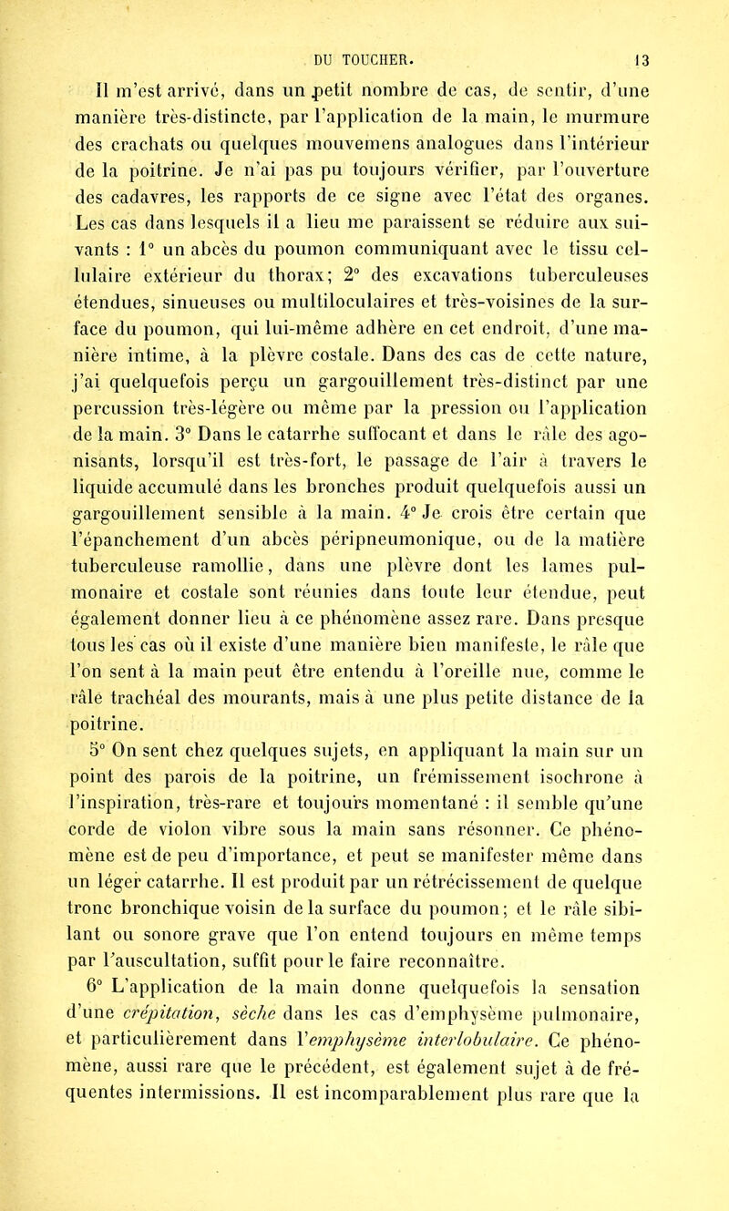 Il m’est arrive, dans un .petit nombre de cas, de sentir, d’une manière très-distincte, par l’application de la main, le murmure des crachats ou quelques mouvemens analogues dans l’intérieur de la poitrine. Je n’ai pas pu toujours vérifier, par l’ouverture des cadavres, les rapports de ce signe avec l’état des organes. Les cas dans lesquels il a lieu me paraissent se réduire aux sui- vants : 1° un abcès du poumon communiquant avec le tissu cel- lulaire extérieur du thorax; 2° des excavations tuberculeuses étendues, sinueuses ou multiloculaires et très-voisines de la sur- face du poumon, qui lui-même adhère en cet endroit, d’une ma- nière intime, à la plèvre costale. Dans des cas de cette nature, j’ai quelquefois perçu un gargouillement très-distinct par une percussion très-légère ou même par la pression ou l’application de la main. 3° Dans le catarrhe suffocant et dans le râle des ago- nisants, lorsqu’il est très-fort, le passage de l’air à travers le liquide accumulé dans les bronches produit quelquefois aussi un gargouillement sensible à la main. 4° Je crois être certain que l’épanchement d’un abcès péripneumonique, ou de la matière tuberculeuse ramollie, dans une plèvre dont les lames pul- monaire et costale sont réunies dans toute leur étendue, peut également donner lieu à ce phénomène assez rare. Dans presque tous les cas où il existe d’une manière bien manifeste, le râle que l’on sent à la main peut être entendu à l’oreille nue, comme le râlé trachéal des mourants, mais à une plus petite distance de la poitrine. 5° On sent chez quelques sujets, en appliquant la main sur un point des parois de la poitrine, un frémissement isochrone à l’inspiration, très-rare et toujours momentané : il semble qu’une corde de violon vibre sous la main sans résonner. Ce phéno- mène est de peu d’importance, et peut se manifester même dans un léger catarrhe. Il est produit par un rétrécissement de quelque tronc bronchique voisin de la surface du poumon; et le râle sibi- lant ou sonore grave que l’on entend toujours en même temps par l'auscultation, suffit pour le faire reconnaître. 6° L’application de la main donne quelquefois la sensation d’une crépitation, sèche dans les cas d’emphysème pulmonaire, et particulièrement dans Xemphysème interlobulaire. Ce phéno- mène, aussi rare que le précédent, est également sujet à de fré- quentes intermissions. Il est incomparablement plus rare que la