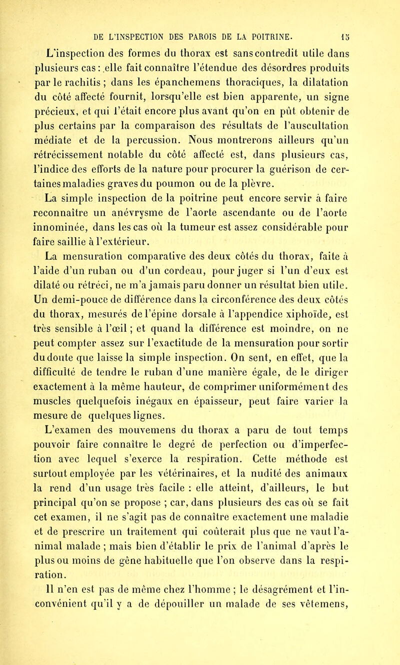 L’inspection des formes du thorax est sans contredit utile dans plusieurs cas : .elle fait connaître l’étendue des désordres produits par le rachitis ; dans les épanchemens thoraciques, la dilatation du côté affecté fournit, lorsqu’elle est bien apparente, un signe précieux, et qui l’était encore plus avant qu’on en pût obtenir de plus certains par la comparaison des résultats de l’auscultation médiate et de la percussion. Nous montrerons ailleurs qu’un rétrécissement notable du côté affecté est, dans plusieurs cas, l’indice des efforts de la nature pour procurer la guérison de cer- taines maladies graves du poumon ou de la plèvre. La simple inspection de la poitrine peut encore servir ci faire reconnaître un anévrysme de l’aorte ascendante ou de l’aorte innommée, dans les cas où la tumeur est assez considérable pour faire saillie à l’extérieur. La mensuration comparative des deux côtés du thorax, faite à l’aide d’un ruban ou d’un cordeau, pour juger si l’un d’eux est dilaté ou rétréci, ne m’a jamais paru donner un résultat bien utile. Un demi-pouce de différence dans la circonférence des deux côtés du thorax, mesurés de l’épine dorsale à l’appendice xiphoïde, est très sensible à l’œil ; et quand la différence est moindre, on ne peut compter assez sur l’exactitude de la mensuration pour sortir du doute que laisse la simple inspection. On sent, en effet, que la difficulté de tendre le ruban d’une manière égale, de le diriger exactement à la même hauteur, de comprimer uniformément des muscles quelquefois inégaux en épaisseur, peut faire varier la mesure de quelques lignes. L’examen des mouvemens du thorax a paru de tout temps pouvoir faire connaître le degré de perfection ou d’imperfec- tion avec lequel s’exerce la respiration. Cette méthode est surtout employée parles vétérinaires, et la nudité des animaux la rend d’un usage très facile : elle atteint, d’ailleurs, le but principal qu’on se propose ; car, dans plusieurs des cas où se fait cet examen, il ne s’agit pas de connaître exactement une maladie et de prescrire un traitement qui coûterait plus que ne vaut l’a- nimal malade ; mais bien d’établir le prix de l’animal d’après le plus ou moins de gêne habituelle que l’on observe dans la respi- ration. 11 n’en est pas de même chez l’homme ; le désagrément et l’in- convénient qu’il y a de dépouiller un malade de ses vêfemens,