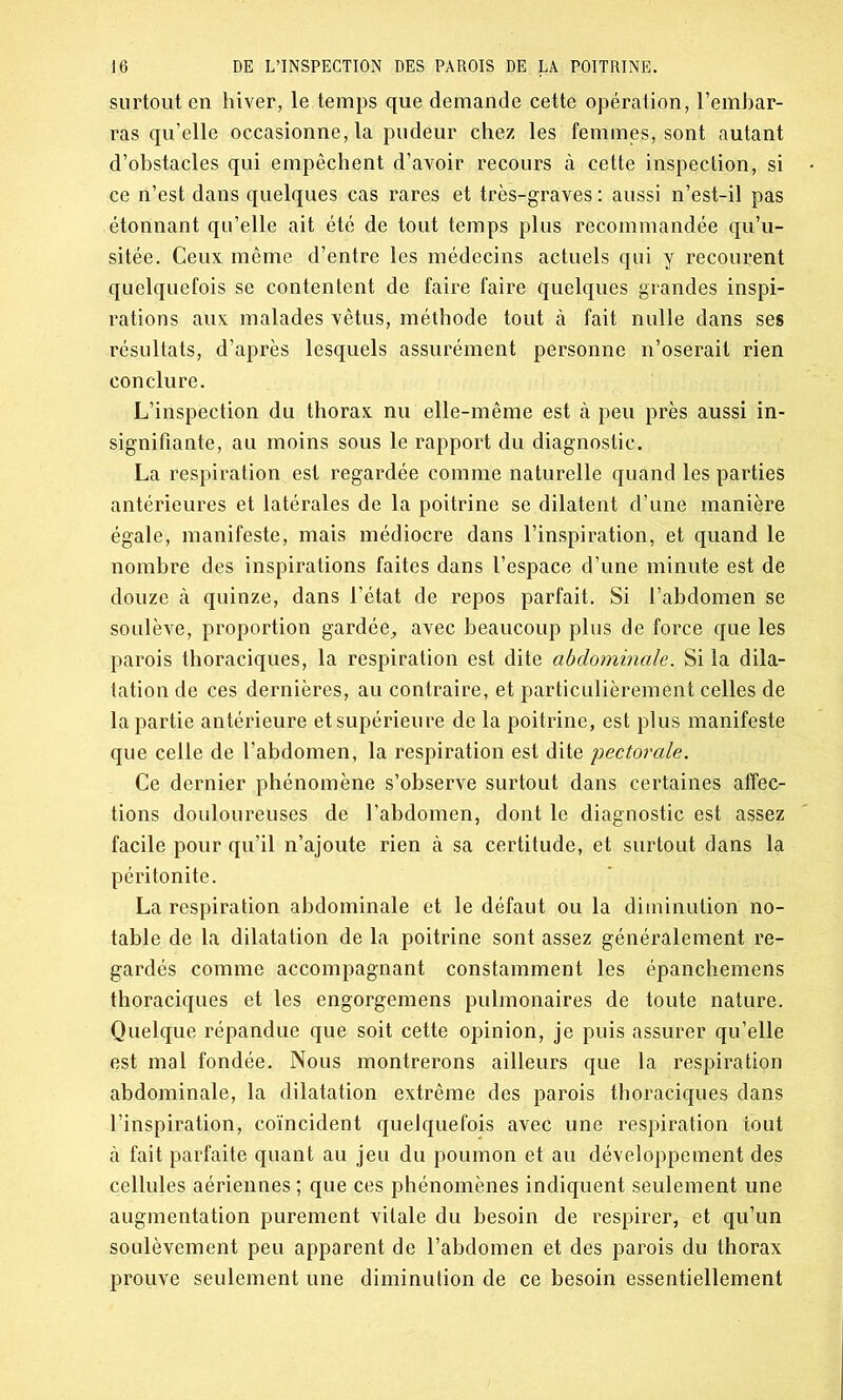 surtout en hiver, le temps que demande cette opération, l’embar- ras qu’elle occasionne, la pudeur chez les femmes, sont autant d’obstacles qui empêchent d’avoir recours à cette inspection, si ce n’est dans quelques cas rares et très-graves : aussi n’est-il pas étonnant qu’elle ait été de tout temps plus recommandée qu’u- sitée. Ceux même d’entre les médecins actuels qui y recourent quelquefois se contentent de faire faire quelques grandes inspi- rations aux malades vêtus, méthode tout à fait nulle dans ses résultats, d’après lesquels assurément personne n’oserait rien conclure. L’inspection du thorax nu elle-même est à peu près aussi in- signifiante, au moins sous le rapport du diagnostic. La respiration est regardée comme naturelle quand les parties antérieures et latérales de la poitrine se dilatent d’une manière égale, manifeste, mais médiocre dans l’inspiration, et quand le nombre des inspirations faites dans l’espace d’une minute est de douze à quinze, dans l’état de repos parfait. Si l’abdomen se soulève, proportion gardée, avec beaucoup plus de force que les parois thoraciques, la respiration est dite abdominale. Si la dila- tation de ces dernières, au contraire, et particulièrement celles de la partie antérieure et supérieure de la poitrine, est plus manifeste que celle de l’abdomen, la respiration est dite pectorale. Ce dernier phénomène s’observe surtout dans certaines affec- tions douloureuses de l’abdomen, dont le diagnostic est assez facile pour qu’il n’ajoute rien à sa certitude, et surtout dans la péritonite. La respiration abdominale et le défaut ou la diminution no- table de la dilatation de la poitrine sont assez généralement re- gardés comme accompagnant constamment les épanchemens thoraciques et les engorgemens pulmonaires de toute nature. Quelque répandue que soit cette opinion, je puis assurer qu’elle est mal fondée. Nous montrerons ailleurs que la respiration abdominale, la dilatation extrême des parois thoraciques dans l’inspiration, coïncident quelquefois avec une respiration tout à fait parfaite quant au jeu du poumon et au développement des cellules aériennes ; que ces phénomènes indiquent seulement une augmentation purement vitale du besoin de respirer, et qu’un soulèvement peu apparent de l’abdomen et des parois du thorax prouve seulement une diminution de ce besoin essentiellement