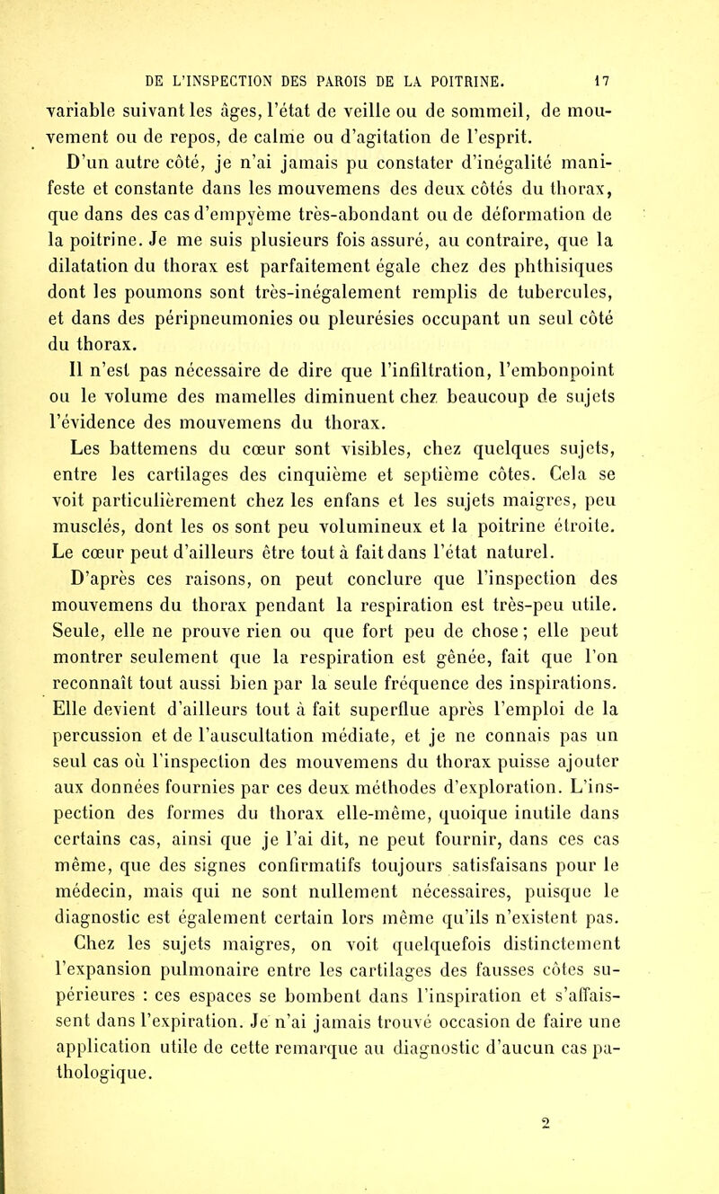 variable suivant les âges, l’état de veille ou de sommeil, de mou- vement ou de repos, de calme ou d’agitation de l’esprit. D’un autre côté, je n’ai jamais pu constater d’inégalité mani- feste et constante dans les mouvemens des deux côtés du thorax, que dans des cas d’empyème très-abondant ou de déformation de la poitrine. Je me suis plusieurs fois assuré, au contraire, que la dilatation du thorax est parfaitement égale chez des phthisiques dont les poumons sont très-inégalement remplis de tubercules, et dans des péripneumonies ou pleurésies occupant un seul côté du thorax. Il n’est pas nécessaire de dire que l’infiltration, l’embonpoint ou le volume des mamelles diminuent chez beaucoup de sujets l’évidence des mouvemens du thorax. Les battemens du cœur sont visibles, chez quelques sujets, entre les cartilages des cinquième et septième côtes. Cela se voit particulièrement chez les enfans et les sujets maigres, peu musclés, dont les os sont peu volumineux et la poitrine étroite. Le cœur peut d’ailleurs être tout à fait dans l’état naturel. D’après ces raisons, on peut conclure que l’inspection des mouvemens du thorax pendant la respiration est très-peu utile. Seule, elle ne prouve rien ou que fort peu de chose; elle peut montrer seulement que la respiration est gênée, fait que l’on reconnaît tout aussi bien par la seule fréquence des inspirations. Elle devient d’ailleurs tout à fait superflue après l’emploi de la percussion et de l’auscultation médiate, et je ne connais pas un seul cas où l'inspection des mouvemens du thorax puisse ajouter aux données fournies par ces deux méthodes d’exploration. L’ins- pection des formes du thorax elle-même, quoique inutile dans certains cas, ainsi que je l’ai dit, ne peut fournir, dans ces cas même, que des signes confirmatifs toujours satisfaisans pour le médecin, mais qui ne sont nullement nécessaires, puisque le diagnostic est également certain lors même qu’ils n’existent pas. Chez les sujets maigres, on voit quelquefois distinctement l’expansion pulmonaire entre les cartilages des fausses côtes su- périeures : ces espaces se bombent dans l’inspiration et s’affais- sent dans l’expiration. Je n’ai jamais trouvé occasion de faire une application utile de cette remarque au diagnostic d’aucun cas pa- thologique.