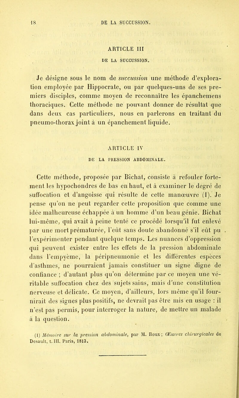 ARTICLE III DE LA SUCCUSSION. Je désigne sous le nom de succussion une méthode d’explora- tion employée par Hippocrate, ou par quelques-uns de ses pre- miers disciples, comme moyen de reconnaître les épanchemens thoraciques. Cette méthode ne pouvant donner de résultat que dans deux cas particuliers, nous en parlerons en traitant du pneumo-thorax joint à un épanchement liquide. ARTICLE IV DE LA PRESSION ABDOMINALE. Cette méthode, proposée par Bichat, consiste à refouler forte- ment les hypochondres de bas en haut, et à examiner le degré de suffocation et d’angoisse qui résulte de cette manœuvre (1). Je pense qu’on ne peut regarder cette proposition que comme une idée malheureuse échappée à un homme d’un beau génie. Bichat lui-même, qui avait à peine tenté ce procédé lorsqu'il fut enlevé par une mort prématurée, l’eût sans doute abandonné s’il eût pu l’expérimenter pendant quelque temps. Les nuances d’oppression qui peuvent exister entre les effets de la pression abdominale dans l’empyème, la péripneumonie et les différentes espèces d’asthmes, ne pourraient jamais constituer un signe digne de confiance ; d’autant plus qu’on détermine par ce moyen une vé- ritable suffocation chez des sujets sains, mais d’une constitution nerveuse et délicate. Ce moyen, d’ailleurs, lors même qu’il four- nirait des signes plus positifs, ne devrait pas être mis en usage : il n’est pas permis, pour interroger la nature, de mettre un malade à la question. (1) Mémoire sur la pression abdominale, par M. Roux; Œuvres chirurgicales de Desault, t. III. Paris, 1813.