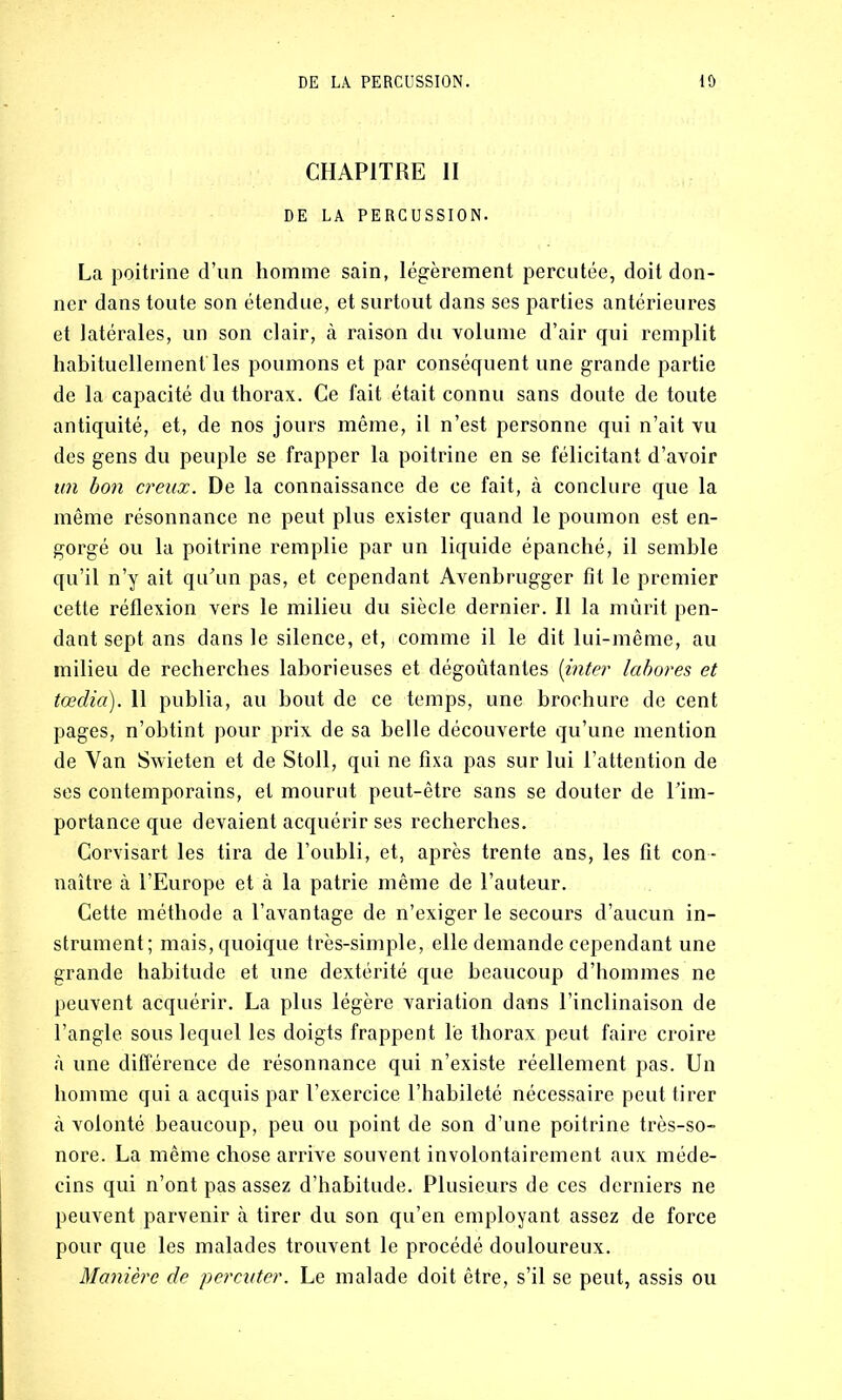 CHAPITRE II DE LA PERCUSSION. La poitrine d’un homme sain, légèrement percutée, doit don- ner dans toute son étendue, et surtout dans ses parties antérieures et latérales, un son clair, à raison du volume d’air qui remplit habituellement'les poumons et par conséquent une grande partie de la capacité du thorax. Ce fait était connu sans doute de toute antiquité, et, de nos jours même, il n’est personne qui n’ait vu des gens du peuple se frapper la poitrine en se félicitant d’avoir un bon creux. De la connaissance de ce fait, à conclure que la même résonnance ne peut plus exister quand le poumon est en- gorgé ou la poitrine remplie par un liquide épanché, il semble qu’il n’y ait qu’un pas, et cependant Avenbrugger fit le premier cette réflexion vers le milieu du siècle dernier. Il la mûrit pen- dant sept ans dans le silence, et, comme il le dit lui-même, au milieu de recherches laborieuses et dégoûtantes (inter labores et tædia). 11 publia, au bout de ce temps, une brochure de cent pages, n’obtint pour prix de sa belle découverte qu’une mention de Van Swieten et de Stoll, qui ne fixa pas sur lui l’attention de ses contemporains, et mourut peut-être sans se douter de l’im- portance que devaient acquérir ses recherches. Corvisart les tira de l’oubli, et, après trente ans, les fit con- naître à l’Europe et à la patrie même de l’auteur. Cette méthode a l’avantage de n’exiger le secours d’aucun in- strument; mais, quoique très-simple, elle demande cependant une grande habitude et une dextérité que beaucoup d’hommes ne peuvent acquérir. La plus légère variation dans l’inclinaison de l’angle sous lequel les doigts frappent le thorax peut faire croire à une différence de résonnance qui n’existe réellement pas. Un homme qui a acquis par l’exercice l’habileté nécessaire peut tirer à volonté beaucoup, peu ou point de son d’une poitrine très-so- nore. La même chose arrive souvent involontairement aux méde- cins qui n’ont pas assez d’habitude. Plusieurs de ces derniers ne peuvent parvenir à tirer du son qu’en employant assez de force pour que les malades trouvent le procédé douloureux. Manière de percuter. Le malade doit être, s’il se peut, assis ou