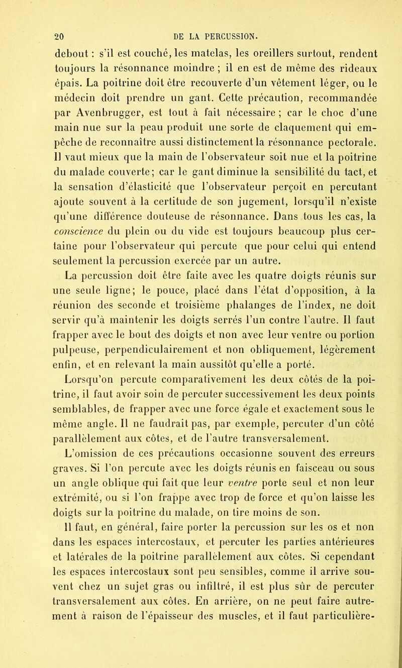 debout : s’il est couché, les matelas, les oreillers surtout, rendent toujours la résonnance moindre ; il en est de même des rideaux épais. La poitrine doit être recouverte d’un vêtement léger, ou le médecin doit prendre un gant. Cette précaution, recommandée par Avenbrugger, est tout à fait nécessaire ; car le choc d’une main nue sur la peau produit une sorte de claquement qui em- pêche de reconnaître aussi distinctement la résonnance pectorale. Il vaut mieux que la main de l’observateur soit nue et la poitrine du malade couverte; car le gant diminue la sensibilité du tact, et la sensation d’élasticité que l’observateur perçoit en percutant ajoute souvent à la certitude de son jugement, lorsqu’il n’existe qu’une différence douteuse de résonnance. Dans tous les cas, la conscience du plein ou du vide est toujours beaucoup plus cer- taine pour l’observateur qui percute que pour celui qui entend seulement la percussion exercée par un autre. La percussion doit être faite avec les quatre doigts réunis sur une seule ligne; le pouce, placé dans l’état d’opposition, à la réunion des seconde et troisième phalanges de l’index, ne doit servir qu’à maintenir les doigts serrés l’un contre l’autre. Il faut frapper avec le bout des doigts et non avec leur ventre ou portion pulpeuse, perpendiculairement et non obliquement, légèrement enfin, et en relevant la main aussitôt qu’elle a porté. Lorsqu’on percute comparativement les deux côtés de la poi- trine, il faut avoir soin de percuter successivement les deux points semblables, de frapper avec une force égale et exactement sous le même angle. Il ne faudrait pas, par exemple, percuter d’un côté parallèlement aux côtes, et de l’autre transversalement. L’omission de ces précautions occasionne souvent des erreurs graves. Si l’on percute avec les doigts réunis en faisceau ou sous un angle oblique qui fait que leur ventre porte seul et non leur extrémité, ou si l’on frappe avec trop de force et qu’on laisse les doigts sur la poitrine du malade, on tire moins de son. 11 faut, en général, faire porter la percussion sur les os et non dans les espaces intercostaux, et percuter les parties antérieures et latérales de la poitrine parallèlement aux côtes. Si cependant les espaces intercostaux sont peu sensibles, comme il arrive sou- vent chez un sujet gras ou infiltré, il est plus sûr de percuter transversalement aux côtes. En arrière, on ne peut faire autre- ment à raison de l’épaisseur des muscles, et il faut particulière-