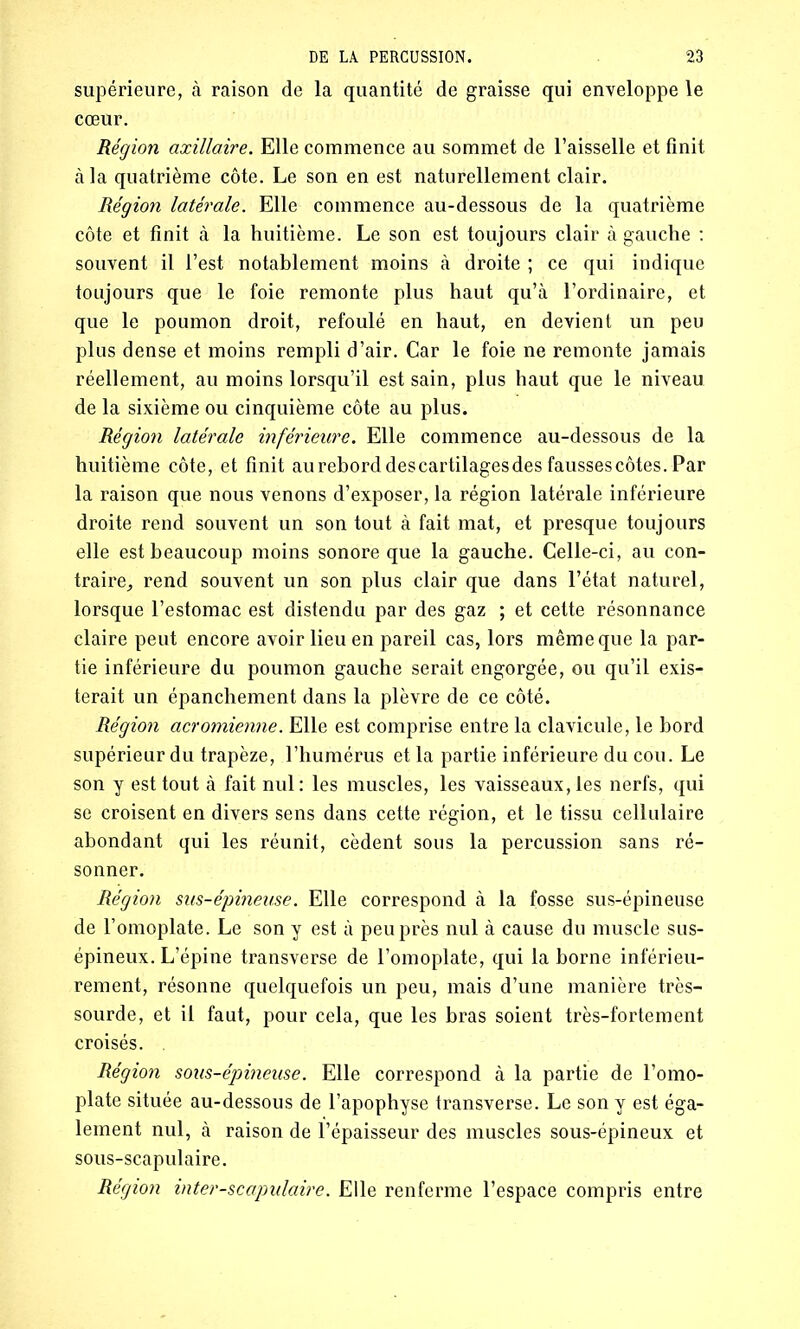 supérieure, à raison de la quantité de graisse qui enveloppe le cœur. Région axillaire. Elle commence au sommet de l’aisselle et finit à la quatrième côte. Le son en est naturellement clair. Région latérale. Elle commence au-dessous de la quatrième côte et finit à la huitième. Le son est toujours clair à gauche : souvent il l’est notablement moins à droite ; ce qui indique toujours que le foie remonte plus haut qu’à l’ordinaire, et que le poumon droit, refoulé en haut, en devient un peu plus dense et moins rempli d’air. Car le foie ne remonte jamais réellement, au moins lorsqu’il est sain, plus haut que le niveau de la sixième ou cinquième côte au plus. Région latérale inférieure. Elle commence au-dessous de la huitième côte, et finit au rebord des cartilages des fausses côtes. Par la raison que nous venons d’exposer, la région latérale inférieure droite rend souvent un son tout à fait mat, et presque toujours elle est beaucoup moins sonore que la gauche. Celle-ci, au con- traire, rend souvent un son plus clair que dans l’état naturel, lorsque l’estomac est distendu par des gaz ; et cette résonnance claire peut encore avoir lieu en pareil cas, lors même que la par- tie inférieure du poumon gauche serait engorgée, ou qu’il exis- terait un épanchement dans la plèvre de ce côté. Région acromienne. Elle est comprise entre la clavicule, le bord supérieur du trapèze, l’humérus et la partie inférieure du cou. Le son y est tout à fait nul: les muscles, les vaisseaux, les nerfs, qui se croisent en divers sens dans cette région, et le tissu cellulaire abondant qui les réunit, cèdent sous la percussion sans ré- sonner. Région sus-épineuse. Elle correspond à la fosse sus-épineuse de l’omoplate. Le son y est à peu près nul à cause du muscle sus- épineux. L’épine transverse de l’omoplate, qui la borne inférieu- rement, résonne quelquefois un peu, mais d’une manière très- sourde, et il faut, pour cela, que les bras soient très-fortement croisés. . Région sous-épineuse. Elle correspond à la partie de l’omo- plate située au-dessous de l’apophyse transverse. Le son y est éga- lement nul, à raison de l’épaisseur des muscles sous-épineux et sous-scapulaire. Région inter-scapulaire. Elle renferme l’espace compris entre