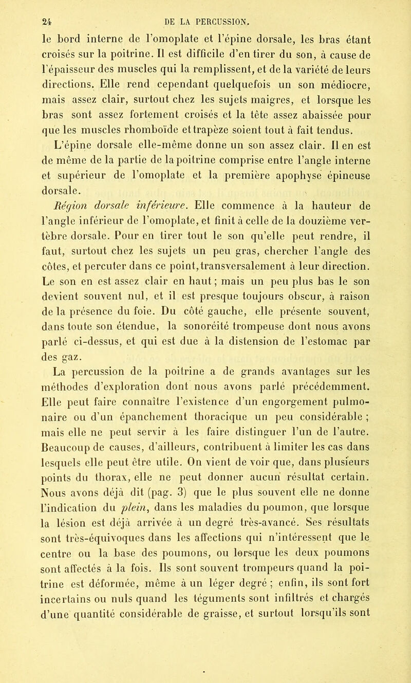 le bord interne de l’omoplate et l’épine dorsale, les bras étant croisés sur la poitrine. Il est difficile d’en tirer du son, à cause de l’épaisseur des muscles qui la remplissent, et de la variété de leurs directions. Elle rend cependant quelquefois un son médiocre, mais assez clair, surtout chez les sujets maigres, et lorsque les bras sont assez fortement croisés et la tête assez abaissée pour que les muscles rhomboïde et trapèze soient tout à fait tendus. L’épine dorsale elle-même donne un son assez clair. Il en est de même de la partie de la poitrine comprise entre l’angle interne et supérieur de l’omoplate et la première apophyse épineuse dorsale. Région dorsale inférieure. Elle commence à la hauteur de l’angle inférieur de l’omoplate, et finit à celle de la douzième ver- tèbre dorsale. Pour en tirer tout le son qu’elle peut rendre, il faut, surtout chez les sujets un peu gras, chercher l’angle des côtes, et percuter dans ce point,transversalement à leur direction. Le son en est assez clair en haut ; mais un peu plus bas le son devient souvent nul, et il est presque toujours obscur, à raison de la présence du foie. Du côté gauche, elle présente souvent, dans toute son étendue, la sonoréité trompeuse dont nous avons parlé ci-dessus, et qui est due à la distension de l’estomac par des gaz. La percussion de la poitrine a de grands avantages sur les méthodes d’exploration dont nous avons parlé précédemment. Elle peut faire connaître l’existence d’un engorgement pulmo- naire ou d’un épanchement thoracique un peu considérable ; mais elle ne peut servir à les faire distinguer l’un de l’autre. Beaucoup de causes, d’ailleurs, contribuent à limiter les cas dans lesquels elle peut être utile. On vient de voir que, dans plusieurs points du thorax, elle ne peut donner aucun résultat certain. Nous avons déjà dit (pag. 3) que le plus souvent elle ne donne L’indication du plein, dans les maladies du poumon, que lorsque la lésion est déjà arrivée à un degré très-avancé. Ses résultats sont très-équivoques dans les affections qui n’intéressent que le centre ou la base des poumons, ou lorsque les deux poumons sont affectés à la fois. Ils sont souvent trompeurs quand la poi- trine est déformée, même à un léger degré; enfin, ils sont fort incertains ou nuis quand les téguments sont infiltrés et chargés d’une quantité considérable de graisse, et surtout lorsqu’ils sont