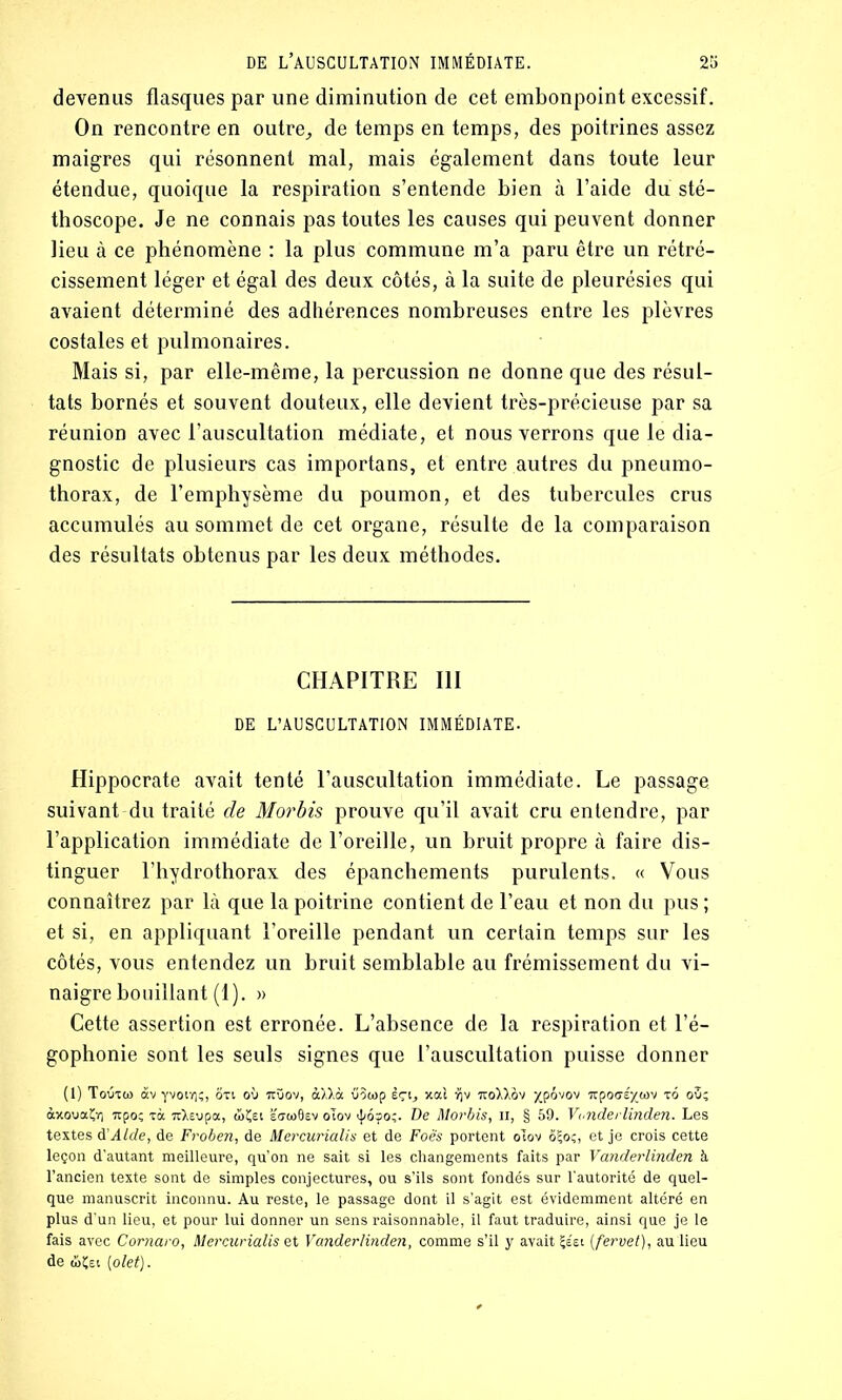 devenus flasques par une diminution de cet embonpoint excessif. On rencontre en outre,, de temps en temps, des poitrines assez maigres qui résonnent mal, mais également dans toute leur étendue, quoique la respiration s’entende bien à l’aide du sté- thoscope. Je ne connais pas toutes les causes qui peuvent donner lieu à ce phénomène : la plus commune m’a paru être un rétré- cissement léger et égal des deux côtés, à la suite de pleurésies qui avaient déterminé des adhérences nombreuses entre les plèvres costales et pulmonaires. Mais si, par elle-même, la percussion ne donne que des résul- tats bornés et souvent douteux, elle devient très-précieuse par sa réunion avec l’auscultation médiate, et nous verrons que le dia- gnostic de plusieurs cas importans, et entre autres du pneumo- thorax, de l’emphysème du poumon, et des tubercules crus accumulés au sommet de cet organe, résulte de la comparaison des résultats obtenus par les deux méthodes. CHAPITRE III DE L’AUSCULTATION IMMÉDIATE- Hippocrate avait tenté l’auscultation immédiate. Le passage suivant du traité de Morbis prouve qu’il avait cru entendre, par l’application immédiate de l’oreille, un bruit propre à faire dis- tinguer l’hydrothorax des épanchements purulents. « Vous connaîtrez par là que la poitrine contient de l’eau et non du pus ; et si, en appliquant l’oreille pendant un certain temps sur les côtés, vous entendez un bruit semblable au frémissement du vi- naigre bouillant (1). » Cette assertion est erronée. L’absence de la respiration et l’é- gophonie sont les seuls signes que l’auscultation puisse donner (I) Toùxw àv yvotïiç, oxt où ttüov, àXXà vôtop èçi, xai ijv no\Xov xpôvov irpocré^tov xo ou; àxouaÇx] 7ipo; xà uXsvpa, ûÇei eo-(o0sv oTov ;6?o;. De Morbis, n, § 59. Vanderlinden. Les textes à:Aide, de Froben, de Mercurialis et de Foè's portent oTov ô?o;, et je crois cette leçon d’autant meilleure, qu’on ne sait si les changements faits par Vanderlinden à l’ancien texte sont de simples conjectures, ou s’ils sont fondés sur l'autorité de quel- que manuscrit inconnu. Au reste, le passage dont il s’agit est évidemment altéré en plus d'un lieu, et pour lui donner un sens raisonnable, il faut traduire, ainsi que je le fais avec Comaro, Mercurialis et Vanderlinden, comme s’il y avait Çs'ei ( fervet), au lieu de (ÜÇei (olet).