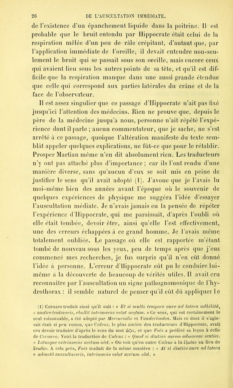 de l’existence d’un épanchement liquide dans la poitrine. Il est probable que le bruit entendu par Hippocrate était celui de la respiration mêlée d’un peu de râle crépitant, d’autant que, par l’application immédiate de l’oreille, il devait entendre non-seu- lement le bruit qui se passait sous son oreille, mais encore ceux qui avaient lieu sous les autres points de sa tête, et qu’il est dif- ficile que la respiration manque dans une aussi grande étendue que celle qui correspond aux parties latérales du crâne et de la face de l’observateur. Il est assez singulier que ce passage d’IIippocrate n’ait pas fixé jusqu’ici l’attention des médecins. Rien ne prouve que, depuis le père de la médecine jusqu’à nous, personne n’ait répété l’expé- rience dont il parle ; aucun commentateur, que je sache, ne s’est arrêté à ce passage, quoique l’altération manifeste du texte sem- blât appeler quelques explications, ne fût-ce que pour le rétablir. Prosper Martian même n’en dit absolument rien. Les traducteurs n’y ont pas attaché plus d’importance ; car ils l’ont rendu d’une manière diverse, sans qu’aucun d’eux se soit mis en peine de justifier le sens qu’il avait adopté (1). J’avoue que je l’avais lu moi-même bien des années avant l’époque où le souvenir de quelques expériences de physique me suggéra l’idée d'essayer l’auscultation médiate. Je n’avais jamais eu la pensée de répéter l’expérience d’Hippocrate, qui me paraissait, d’après l’oubli où elle était tombée, devoir être, ainsi qu’elle l’est effectivement, une des erreurs échappées à ce grand homme. Je l’avais même totalement oubliée. Le passage où elle est rapportée m’étant tombé de nouveau sous les yeux, peu de temps après que j’eus commencé mes recherches, je fus surpris qu’il n’en eût donné l’idée à personne. L’erreur d’Hippocrate eût pu le conduire lui- même à la découverte de beaucoup de vérités utiles. Il avait cru reconnaître par l'auscultation un signe pathognomonique de l’hy- drothorax : il semble naturel de penser qu’il eût dû appliquer 1 e (1) Cornaro traduit ainsi qu’il suit : « Et si multo tempore aure ad latera adhibitâ, « audire tentaveris, ebullit intrinsecùs velut acutum. » Ce sens, qui est certainement le seul raisonnable, a été adopté par Merc.urialis et Vanderlinden. Mais ce dont il s’agis- sait était si peu connu, que Calvus, le plus ancien des traducteurs d’Hippocrate, avait cru devoir traduire d’après le sens du mot ùiÇei, et que Foès a préféré sa leçon à celle de Cornaro. Voici la traduction de Calvus : « Quod si diutiùs aurem admoveas senties. « Latusque extrinsecùs acetum olet. » On voit qu’en outre Calvus a lu êijtoOev au lieu de ecwB'ev. A cela près, Foës traduit de la même manière : « Ai si diutiùs aure ad latera « admotà auscultaveris, intrinsecùs velut acetum olet. »