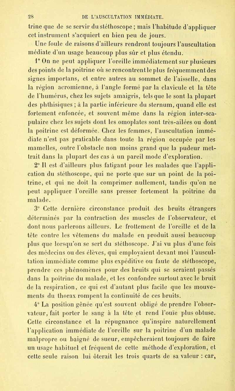 trine que de se servir du stéthoscope ; mais l’habitude d’appliquer cet instrument s’acquiert en bien peu de jours. Une foule de raisons d’ailleurs rendront toujours l’auscultation médiate d’un usage beaucoup plus sûr et plus étendu. 1° On ne peut appliquer l’oreille immédiatement sur plusieurs des points de la poitrine où se rencontrent le plus fréquemment des signes importans, et entre autres au sommet de l’aisselle, dans la région acromienne, à J’angle formé par la clavicule et la tête de l’humérus, chez les sujets amaigris, tels que le sont la plupart des phthisiques ; à la partie inférieure du sternum, quand elle est fortement enfoncée, et souvent même dans la région inter-sca- pulaire chez les sujets dont les omoplates sont très-ailées ou dont la poitrine est déformée. Chez les femmes, l’auscultation immé- diate n’est pas praticable dans toute la région occupée par les mamelles, outre l’obstacle non moins grand que la pudeur met- trait dans la plupart des cas à un pareil mode d’exploration. 2° Il est d’ailleurs plus fatigant pour les malades que l’appli- cation du stéthoscope, qui ne porte que sur un point de la poi- trine, et qui ne doit la comprimer nullement, tandis qu’on ne peut appliquer l’oreille sans presser fortement la poitrine du malade. 3° Cette dernière circonstance produit des bruits étrangers déterminés par la contraction des muscles de l’observateur, et dont nous parlerons ailleurs. Le frottement de l’oreille et de la tête contre les vêtemens du malade en produit aussi beaucoup plus que lorsqu’on se sert du stéthoscope. J’ai vu plus d’une fois des médecins ou des élèves, qui employaient devant moi l'auscul- tation immédiate comme plus expéditive ou faute de stéthoscope, prendre ces phénomènes pour des bruits qui se seraient passés dans la poitrine du malade, et les confondre surtout avec le bruit de la respiration, ce qui est d’autant plus facile que les mouve- ments du thorax rompent la continuité de ces bruits. 4° La position gênée qu’est souvent obligé de prendre l’obser- vateur, fait porter le sang à la tête et rend l’ouïe plus obtuse. Cette circonstance et la répugnance qu’inspire naturellement l’application immédiate de l’oreille sur la poitrine d’un malade malpropre ou baigné de sueur, empêcheraient toujours de faire un usage habituel et fréquent de cette méthode d’exploration, et cette seule raison lui ôterait les trois quarts de sa valeur : car,