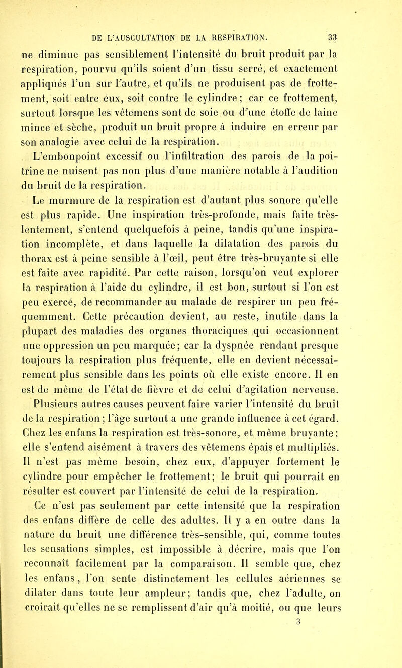 ne diminue pas sensiblement l’intensité du bruit produit par la respiration, pourvu qu’ils soient d’un tissu serré, et exactement appliqués l’un sur l’autre, et qu’ils ne produisent pas de frotte- ment, soit entre eux, soit contre le cylindre; car ce frottement, surtout lorsque les vêtemens sont de soie ou d’une étoffe de laine mince et sèche, produit un bruit propre à induire en erreur par son analogie avec celui de la respiration. L’embonpoint excessif ou l’infiltration des parois de la poi- trine ne nuisent pas non plus d’une manière notable à l’audition du bruit de la respiration. Le murmure de la respiration est d’autant plus sonore qu’elle est plus rapide. Une inspiration très-profonde, mais faite très- lentement, s’entend quelquefois à peine, tandis qu’une inspira- tion incomplète, et dans laquelle la dilatation des parois du thorax est à peine sensible à l’œil, peut être très-bruyante si elle est faite avec rapidité. Par cette raison, lorsqu’on veut explorer la respiration à l’aide du cylindre, il est bon, surtout si l’on est peu exercé, de recommander au malade de respirer un peu fré- quemment. Cette précaution devient, au reste, inutile dans la plupart des maladies des organes thoraciques qui occasionnent une oppression un peu marquée ; car la dyspnée rendant presque toujours la respiration plus fréquente, elle en devient nécessai- rement plus sensible dans les points où elle existe encore. Il en est de même de l’état de fièvre et de celui d’agitation nerveuse. Plusieurs autres causes peuvent faire varier l’intensité du bruit de la respiration ; l’âge surtout a une grande influence à cet égard. Chez les enfans la respiration est très-sonore, et même bruyante; elle s’entend aisément à travers des vêtemens épais et multipliés. 11 n’est pas même besoin, chez eux, d’appuyer fortement le cylindre pour empêcher le frottement; le bruit qui pourrait en résulter est couvert par l’intensité de celui de la respiration. Ce n’est pas seulement par cette intensité que la respiration des enfans diffère de celle des adultes. Il y a en outre dans la nature du bruit une différence très-sensible, qui, comme toutes les sensations simples, est impossible à décrire, mais que l’on reconnaît facilement par la comparaison. 11 semble que, chez les enfans, l’on sente distinctement les cellules aériennes se dilater dans toute leur ampleur; tandis que, chez l’adulte^ on croirait qu’elles ne se remplissent d’air qu’à moitié, ou que leurs 3