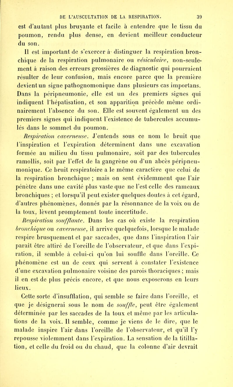 est d’autant plus bruyante et facile à entendre que le tissu du poumon, rendu plus dense, en devient meilleur conducteur du son. Il est important de s’exercer à- distinguer la respiration bron- chique de la respiration pulmonaire ou vésiculaire, non-seule- ment à raison des erreurs grossières de diagnostic qui pourraient résulter de leur confusion, mais encore parce que la première devient un signe pathognomonique dans plusieurs cas importans. Dans la péripneumonie, elle est un des premiers signes qui indiquent l’hépatisation, et son apparition précède même ordi- nairement l’absence du son. Elle est souvent également un des premiers signes qui indiquent l’existence de tubercules accumu- lés dans le sommet du poumon. Respiration caverneuse. J’entends sous ce nom le bruit que l’inspiration et l’expiration déterminent dans une excavation formée au milieu du tissu pulmonaire, soit par des tubercules ramollis, soit par l’effet de la gangrène ou d’un abcès péripneu- monique. Ce bruit respiratoire a le même caractère que celui de la respiration bronchique ; mais on sent évidemment que l’air pénètre dans une cavité plus vaste que ne l’est celle des rameaux bronchiques ; et lorsqu’il peut exister quelques doutes à cet égard, d’autres phénomènes, donnés par la résonnance de la voix ou de la toux, lèvent promptement toute incertitude. Respiration soufflante. Dans les cas où existe la respiration bronchique ou caverneuse, il arrive quelquefois, lorsque le malade respire brusquement et par saccades, que dans l’inspiration l’air paraît être attiré de l’oreille de l’observateur, et que dans l’expi- ration, il semble à celui-ci qu’on lui souffle dans l’oreille. Ce phénomène est un de ceux qui servent à constater l’existence d’une excavation pulmonaire voisine des parois thoraciques^; mais il en est de plus précis encore, et que nous exposerons en leurs lieux. Cette sorte d’insufflation, qui semble se faire dans l’oreille, et que je désignerai sous le nom de souffle, peut être également déterminée par les saccades de la toux et même par les articula- tions de la voix. Il semble, comme je viens de le dire, que le malade inspire l’air dans l’oreille de l’observateur, et qu’il l’y repousse violemment dans l’expiration. La sensation de la titilla- tion, et celle du froid ou du chaud, que la colonne d’air devrait