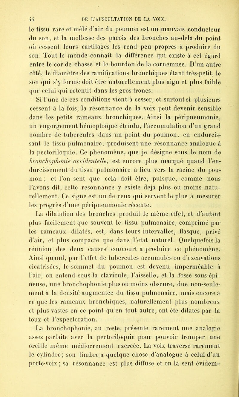 le tissu rare et mêlé d’air du poumon est un mauvais conducteur du son, et la mollesse des parois des bronches au-delà du point où cessent leurs cartilages les rend peu propres à produire du son. Tout le monde connaît la différence qui existe à cet égard entre le cor de chasse et le bourdon de la cornemuse. D’un autre côté, le diamètre des ramifications bronchiques étant très-petit, le son qui s’y forme doit être naturellement plus aigu et plus faible que celui qui retentit dans les gros troncs. Si l’une de ces conditions vient à cesser, et surtout si plusieurs cessent à la fois, la résonnance de la voix peut devenir sensible dans les petits rameaux bronchiques. Ainsi la péripneumonie, un engorgement hémoptoïque étendu, l’accumulation d’un grand nombre de tubercules dans un point du poumon, en endurcis- sant le tissu pulmonaire, produisent une résonnance analogue à la pectoriloquie. Ce phénomène, que je désigne sous le nom de bronchophonie accidentelle, est encore plus marqué quand l’en- durcissement du tissu pulmonaire a lieu vers la racine du pou- mon ; et l’on sent que cela doit être, puisque, comme nous l’avons dit, cette résonnance y existe déjà plus ou moins natu- rellement. Ce signe est un de ceux qui servent le plus à mesurer les progrès d’une péripneumonie récente. La dilatation des bronches produit le même effet, et d'autant plus facilement que souvent le tissu pulmonaire, comprimé par les rameaux dilatés, est, dans leurs intervalles, flasque, privé d’air, et plus compacte que dans l’état naturel. Quelquefois la réunion des deux causes concourt à produire ce phénomène. Ainsi quand, par l’effet de tubercules accumulés ou d’excavations cicatrisées, le sommet du poumon est devenu imperméable à l’air, on entend sous la clavicule, l’aisselle, et la fosse sous-épi- neuse, une bronchophonie plus ou moins obscure, due non-seule- ment à la densité augmentée du tissu pulmonaire, mais encore à ce que les rameaux bronchiques, naturellement plus nombreux et plus vastes en ce point qu'en tout autre, ont été dilatés par la toux et l’expectoration. La bronchophonie, au reste, présente rarement une analogie assez parfaite avec la pectoriloquie pour pouvoir tromper une oreille même médiocrement exercée. La voix traverse rarement le cylindre; son timbre a quelque chose d’analogue à celui d’un porte-voix ; sa résonnance est plus diffuse et on la sent évidem-