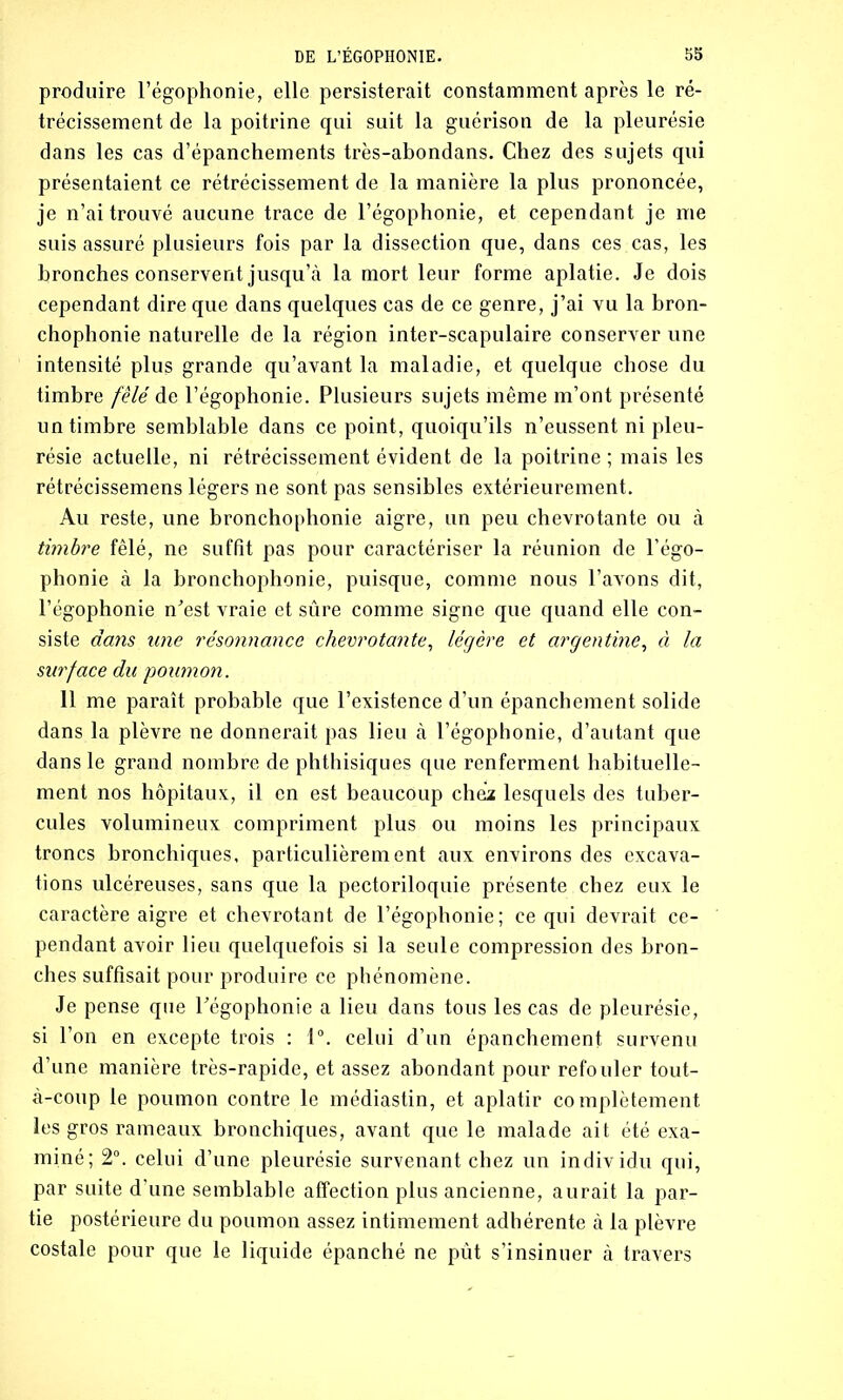 produire l’égophonie, elle persisterait constamment après le ré- trécissement de la poitrine qui suit la guérison de la pleurésie dans les cas d’épanchements très-abondans. Chez des sujets qui présentaient ce rétrécissement de la manière la plus prononcée, je n’ai trouvé aucune trace de l’égophonie, et cependant je me suis assuré plusieurs fois par la dissection que, dans ces cas, les bronches conservent jusqu’à la mort leur forme aplatie. Je dois cependant dire que dans quelques cas de ce genre, j’ai vu la bron- chophonie naturelle de la région inter-scapulaire conserver une intensité plus grande qu’avant la maladie, et quelque chose du timbre fêlé de l’égophonie. Plusieurs sujets même m’ont présenté un timbre semblable dans ce point, quoiqu’ils n’eussent ni pleu- résie actuelle, ni rétrécissement évident de la poitrine; mais les rétrécissemens légers ne sont pas sensibles extérieurement. Au reste, une bronchophonie aigre, un peu chevrotante ou à timbre fêlé, ne suffit pas pour caractériser la réunion de l’égo- phonie à la bronchophonie, puisque, comme nous l’avons dit, l’égophonie n'est vraie et sûre comme signe que quand elle con- siste dans une résonnance chevrotante, légère et argentine, à la surface du poumon. 11 me paraît probable que l’existence d’un épanchement solide dans la plèvre ne donnerait pas lieu à l’égophonie, d’autant que dans le grand nombre de phthisiques que renferment habituelle- ment nos hôpitaux, il en est beaucoup chez lesquels des tuber- cules volumineux compriment plus ou moins les principaux troncs bronchiques, particulièrement aux environs des excava- tions ulcéreuses, sans que la pectoriloquie présente chez eux le caractère aigre et chevrotant de l’égophonie; ce qui devrait ce- pendant avoir lieu quelquefois si la seule compression des bron- ches suffisait pour produire ce phénomène. Je pense que l'égophonie a lieu dans tous les cas de pleurésie, si l’on en excepte trois : 1°. celui d’un épanchement survenu d’une manière très-rapide, et assez abondant pour refouler tout- à-coup le poumon contre le médiastin, et aplatir complètement les gros rameaux bronchiques, avant que le malade ait été exa- miné; 2°. celui d’une pleurésie survenant chez un individu qui, par suite d’une semblable affection plus ancienne, aurait la par- tie postérieure du poumon assez intimement adhérente à la plèvre costale pour que le liquide épanché ne pût s’insinuer à travers