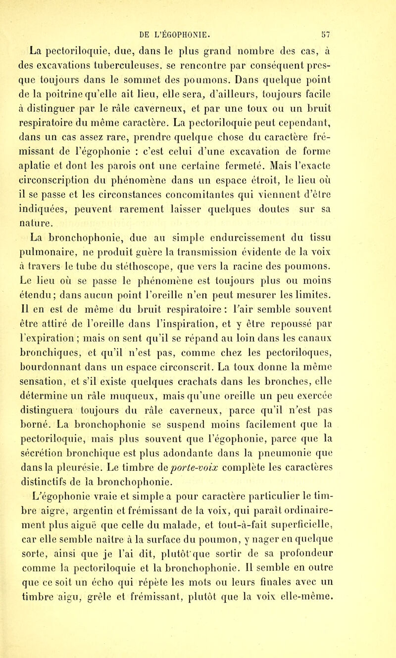 La pectoriloquie, due, dans le plus grand nombre des cas, à des excavations tuberculeuses, se rencontre par conséquent pres- que toujours dans le sommet des poumons. Dans quelque point de la poitrine qu’elle ait lieu, elle sera, d’ailleurs, toujours facile à distinguer par le râle caverneux, et par une toux ou un bruit respiratoire du même caractère. La pectoriloquie peut cependant, dans un cas assez rare, prendre quelque chose du caractère fré- missant de l’égophonie : c’est celui d’une excavation de forme aplatie et dont les parois ont une certaine fermeté. Mais l’exacte circonscription du phénomène dans un espace étroit, le lieu où il se passe et les circonstances concomitantes qui viennent d’êlre indiquées, peuvent rarement laisser quelques doutes sur sa nature. La bronchophonie, due au simple endurcissement du tissu pulmonaire, ne produit guère la transmission évidente de la voix à travers le tube du stéthoscope, que vers la racine des poumons. Le lieu où se passe le phénomène est toujours plus ou moins étendu; dans aucun point l’oreille n’en peut mesurer les limites. Il en est de même du bruit respiratoire : l’air semble souvent être attiré de l’oreille dans l’inspiration, et y être repoussé par l’expiration ; mais on sent qu’il se répand au loin dans les canaux bronchiques, et qu’il n’est pas, comme chez les pectoriloques, bourdonnant dans un espace circonscrit. La toux donne la même sensation, et s’il existe quelques crachats dans les bronches, elle détermine un râle muqueux, mais qu’une oreille un peu exercée distinguera toujours du râle caverneux, parce qu’il n’est pas borné. La bronchophonie se suspend moins facilement que la pectoriloquie, mais plus souvent que l’égophonie, parce que la sécrétion bronchique est plus adondante dans la pneumonie que dans la pleurésie. Le timbre <\z porte-voix complète les caractères distinctifs de la bronchophonie. L’égophonie vraie et simple a pour caractère particulier le tim- bre aigre, argentin et frémissant de la voix, qui paraît ordinaire- ment plus aiguë que celle du malade, et tout-à-fait superficielle, car elle semble naître à la surface du poumon, y nager en quelque sorte, ainsi que je l’ai dit, plutôt'que sortir de sa profondeur comme la pectoriloquie et la bronchophonie. Il semble en outre que ce soit un écho qui répète les mots ou leurs finales avec un timbre aigu, grêle et frémissant, plutôt que la voix elle-même.