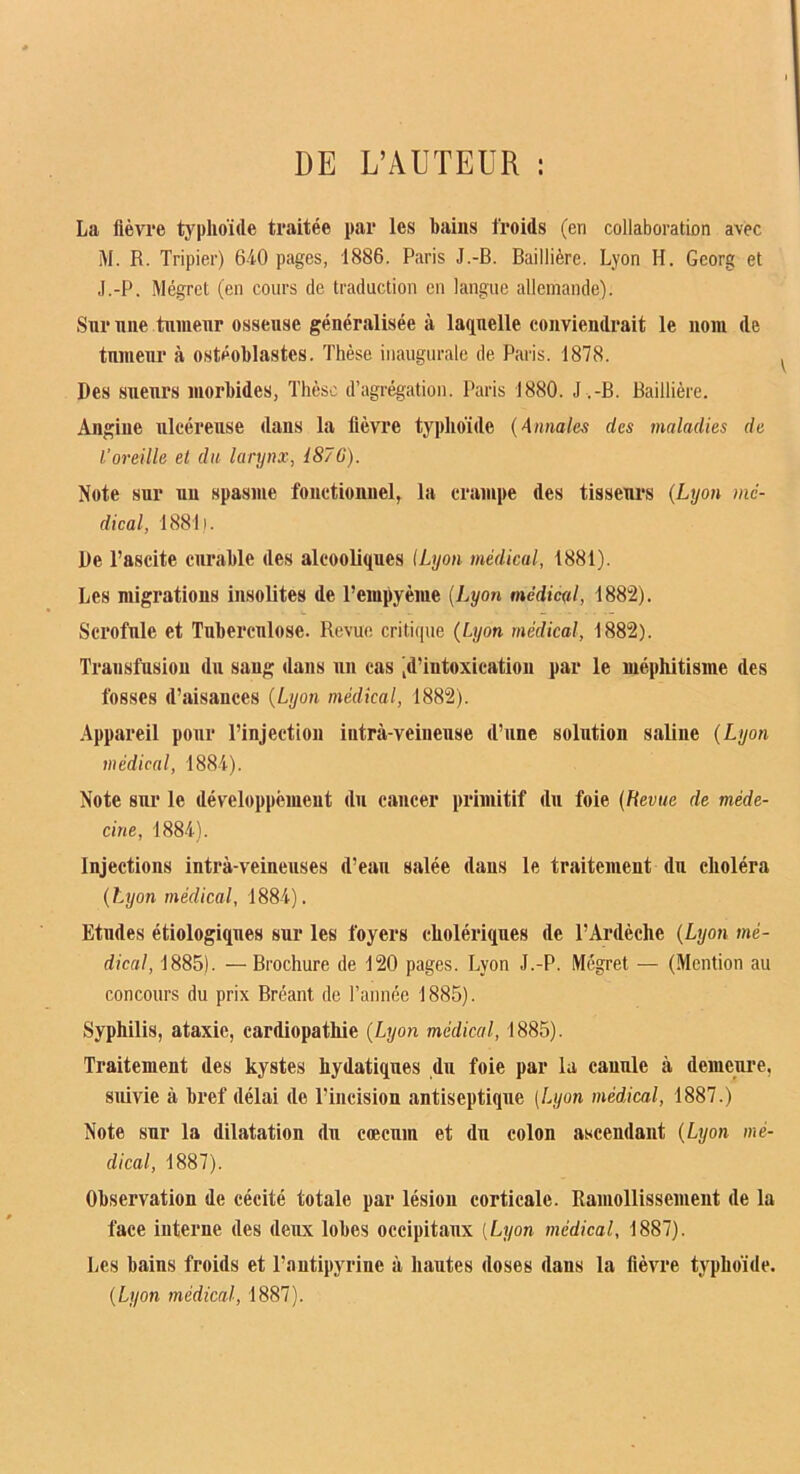 DE L’AUTEUR : La fièvre typhoïde traitée par les bains froids (en collaboration avec M. R. Tripier) 6-iO pages, 1886. Paris J.-B. Baillière. Lyon H. Georg et J.-P. Mégret (en cours de traduction en langue allemande). Sur nne tiimenr osseuse généralisée à laquelle conviendrait le nom de tnnienr à ostéoblastes. Thèse inaugurale de Paris. 1878. Des sueurs morbides, Thèse d’agrégation. Paris 1880. J .-B. Baillière. Angine ulcéreuse dans la lièvre typhoïde {Annales des maladies de l'oreille et dit larynx, i87G). Note sur un spasme fonctionnel, la crampe des tisseurs {Lyon mé- dical, 1881i. De l’ascite curable des alcooliques (Lyon médical, 1881). Les migrations insolites de l’empyème (Lyon médical, 1882). Scrofule et Tuberculose. Revue critique {Lyon médical, 1882). Transfusion du sang dans un cas 'd’intoxication par le méphitisme des fosses d’aisances {Lyon médical, 1882). Appareil pour l’injection intra-veineuse d’une solution saUne {Lyon médical, 1884). Note sur le développémeut du cancer primitif du foie {Revue de méde- cine, 1884). Injections intrà-veineuses d’eau salée dans le traitement du choléra {Lyon médical, 1884). Etudes étiologiques sur les foyers cholériques de l’Ardèche {Lyon mé- dical, 1885). — Brochure de 120 pages. Lyon J.-P. Mégret — (Mention au concours du prix Bréant de l’année 1885). Syphilis, ataxie, cardiopathie {Lyon médical, 1885). Traitement des kystes hydatiques du foie par la canule à demeure, suivie à bref délai de l’incision antiseptique (Lyon médical, 1887.) Note sur la dilatation du cæcum et du colon ascendant {Lyon mé- dical, 1887). Observation de cécité totale par lésion corticale. Ramollissement de la face interne des deux lobes occipitaux (Lyon médical, 1887). Les baius froids et l’antipyrine à hautes doses dans la fièvre typhoïde. {Lyon médical, 1887).