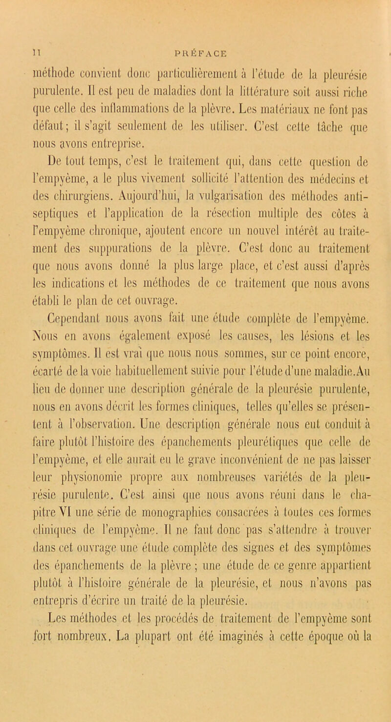 méthode convient donc particulièrement à l’étude de la pleurésie purulente. 11 est peu de maladies dont la littérature soit aussi riche que celle des inllammations de la plèvre. Les malériaux ne font pas défaut; il s’agit seulement de les utiliser. C’est cette tâche que nous avons entreprise. De tout temps, c’est le traitement qui, dans cette question de l’empyème, a le plus vivement sollicité l’attention des médecins et des chirurgiens. Aujourd’hui, la vulgarisation des méthodes anti- septiques et l’application de la résection multiple des côtes à Fempyème chronique, ajoutent encore un nouvel intérêt au traite- ment des supjuirations de la plèvre. C’est donc au traitement que nous avons donné la plus large place, et c’est aussi d’après les indications et les méthodes de ce traitement que nous avons établi le plan de cet ouvrage. Cependant nous avons fait une étude complète de l’empyème. Nous en avons également exposé les causes, les lésions et les symptômes. Il est vrai ([ue nous nous sommes, sur ce point encore, écarté delà voie liabituellement suivie pour l’étude d’une maladie. Au lieu de donner une description générale de la pleurésie purulente, nous en avons décrit les formes cliniques, telles qu’elles se présen- tent à l’observation. Une description générale nous eut conduit à faire plutôt l’histoire des épanchements pleurétiques que celle de l’empyème, et elle aurait eu le grave inconvénient de ne pas laisser leur physionomie propre aux nombreuses variétés de la pleu- résie purulente. C’est ainsi que nous avons réuni dans le cha- pitre VI une série de monographies consacrées à toutes ces fonnes clini(jues de l’empyème. Il ne faut donc pas s’attendre à Irouvei- dans cet ouvrage une étude complète des signes et des symptômes des épanchements de la plèvre ; une étude de ce genre ap})artient plutôt à riiistoire générale de la pleurésie, et nous n’avons pas entrepris d’écrire un traité de la pleurésie. Les méthodes et les procédés de traitement de Fempyème sont fort nombreux. La plupart ont été imaginés à cette époque où la