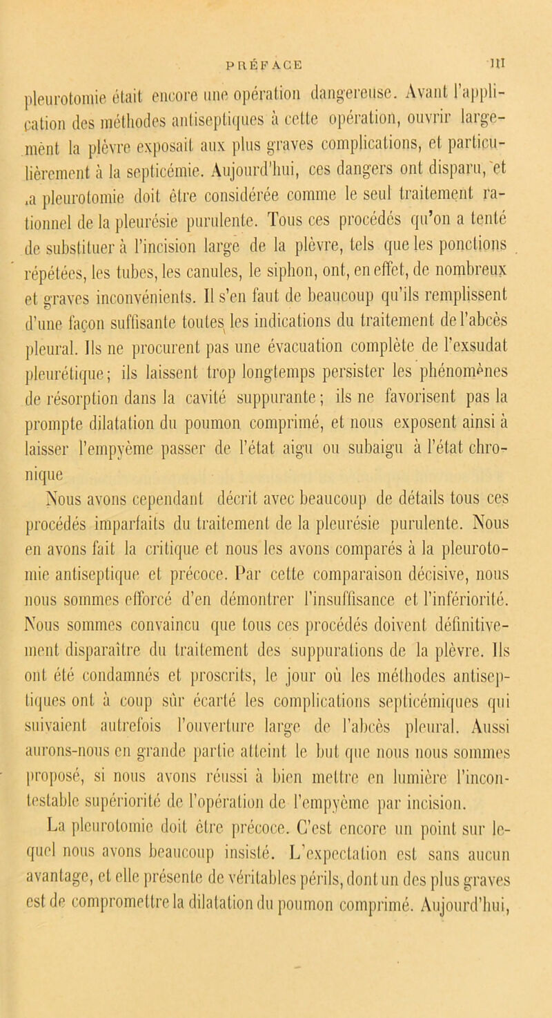 pleurotomie était encore une opération dangereuse. Avant l’ajipli- eation des méthodes antiseptiipies à cette opération, ouvrir large- ment la plèvre exposait aux plus g'raves complications, et particu- lièrement à la seplicémie. Aujonrd’lini, ces dangers ont disparu,'et ,a pleurotomie doit être considérée comme le seul traitement ra- tionnel de la pleurésie purulente. Tous ces procédés qu’on a tenté de substituer à l’incision large de la plèvre, tels que les ponctions répétées, les tubes, les canules, le siphon, ont, en effet, de nombreux et graves inconvénients. Il s’en faut de beaucoup qu’ils remplissent d’une façon suffisante toutesjes indications du traitement de l’abcès j)leural. Ils ne procurent pas une évacuation complète de l’exsudât pleurétique ; ils laissent trop longtemps persister les phénomènes de résorption dans la cavité suppurante ; ils ne favorisent pas la prompte dilatation du poumon comprimé, et nous exposent ainsi à laisser l’empyème passer de l’état aigu ou siibaign à l’état chro- nique Nous avons cependant décrit avec beaucoup de détails tous ces procédés imparfaits du traitement de la pleurésie purulente. Nous en avons fait la critique et nous les avons comparés à la pleuroto- mie antiseptique et précoce. Par cette comparaison décisive, nous nous sommes efforcé d’en démontrer rinsufllsance et rinfériorité. Nous sommes convaincu que tous ces jirocédés doivent définitive- ment disparaître du traitement des suppurations de la plèvre. Ils ont été condamnés et proscrits, le jour où les méthodes antisej)- ti(|ues ont à coup sûr écarté les complications septicémiques qui suivaient autrefois l’ouverture large de l’abcès pleural. Aussi aurons-nous en grande partie atteint le but que nous nous sommes proposé, si nous avons réussi à bien mettre en Ininièrc l’incon- testable supériorité de l’opération de rempyème par incision. La pleurotomie doit être précoce. C’est encore un point sur le- quel nous avons beaiicoiqi insisté. L’expectation est sans aucun avantage, et elle présente de véritables périls, dont un des plus graves est de compromettre la dilatation du poumon compiâmé. Aujourd’hui,