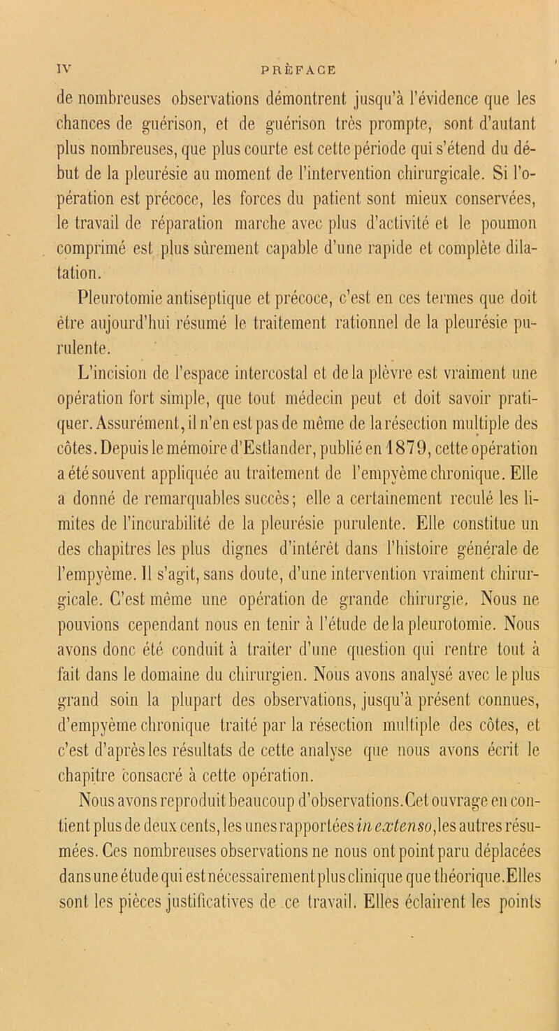 de nombreuses observations démontrent jusqu’à l’évidence que les chances de guérison, et de guérison très prompte, sont d’autant plus nombreuses, que plus courte est cette période qui s’étend du dé- but de la pleurésie au moment de l’intervention chirurgicale. Si l’o- pération est précoce, les forces du patient sont mieux conservées, le travail de réparation marche avec plus d’activité et le poumon comprimé est plus sûrement capable d’une rapide et complète dila- tation. Pleurotomie antiseptique et précoce, c’est en ces termes que doit être aujourd’hui résumé le traitement rationnel de la pleurésie pu- rulente. L’incision de l’espace intercostal et delà plèvre est vraiment une opération fort simple, que tout médecin peut et doit savoir prati- quer. Assurément, il n’en est pas de même de la résection multiple des côtes. Depuis le mémoire d’Estlander, publié en 187 9, cette opération a été souvent appliquée au traitement de l’empyème chronique. Elle a donné de remarquables succès; elle a certainement reculé les li- mites de l’incurabilité de la pleurésie purulente. Elle constitue un des chapitres les plus dignes d’intérêt dans l’iiistoire générale de l’empyème. 11 s’agit, sans doute, d’une intervention vraiment chirur- gicale. C’est même une opération de grande chirurgie. Nous ne pouvions cependant nous en tenir à l’étude de la pleurotomie. Nous avons donc été conduit à traiter d’une question qui rentre tout à fait dans 1e domaine du chirurgien. Nous avons analysé avec le plus grand soin la plupart des observations, jusqu’à présent connues, d’empyème chronique traité par la résection multiple des côtes, et c’est d’après les résultats de cette analyse que nous avons écrit le chapitre consacré à cette opération. Nous avons reproduit beaucoup d’observations. Cet ouvrage en con- tient plus de deux cents, les unes rapportées in extensoautres résu- mées. Ces nombreuses observations ne nous ont point paru déplacées dansuneétudequi estnécessairementphisclinique que théorique.Elles sont les pièces justificatives de ce travail. Elles éclairent les points