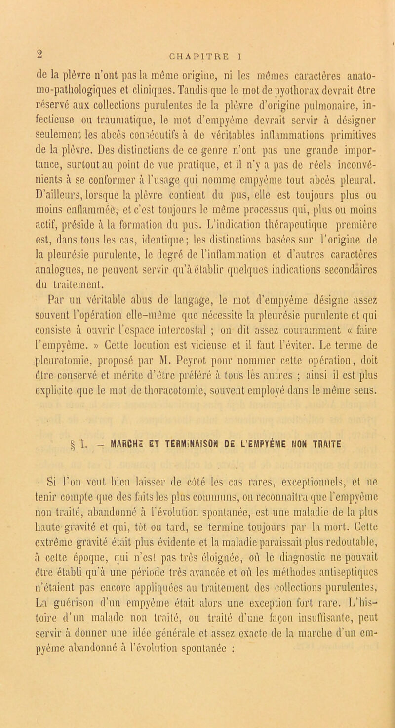 de la plèvre n’ont pas la même origine, ni les mêmes caractères anato- mo-pathologiques et cliniques. Tandis que le mot de pyothorax devrait être réservé aux collections purulentes de la plèvre d’origine pulmonaire, in- fectieuse ou traumatique, le mot d’empyème devrait servir à désigner seulement les abcès comécutifs à de véritables indammations primitives de la plèvre. Des distinctions de ce genre n’ont pas une grande impor- tance, surtout au point de vue pratique, et il n’y a pas do réels inconvé- nients à se conformer à l’usage qui nomme empyème tout abcès pleural. D’ailleurs, lorsque la plèvre contient du pus, elle est toujours plus ou moins enflammôè,' et c’est toujours le môme processus qui, plus ou moins actif, préside :’i la formation du pus. L’indication thérapeutique première est, dans tous les cas, identique; les distinctions basées sur l’origine de la pleurésie purulente, le degré de l’intlammation et d’autres caractères analogues, ne peuvent servir qu’à établir quelques indications secondaires du traitement. Par un véritable abus de langage, le mot d’empyéme désigne assez souvent l’opération elle-même que nécessite la pleurésie purulente et qui consiste à ouvrir l’espace intercostal ; on dit assez couramment « faire l’empyème. » Cette locution est vicieuse et il faut l’éviter. Le terme de pleurotomie, proposé par M. Peyrot pour nommer cette opération, doit être conservé et mérite d’être préféré à tous lés autres ; ainsi il est plus explicite que le mot de thoracotomie, souvent employé dans le même sens. § I. - MARCHE ET TERMINAISON DE L’EMPYÉME NON TRAITE Si l’on veut bien laisser de coté les cas rares, exceplionncls, et ne tenir compte que des faits les plus communs, on reconnaîtra que l’empyème non traité, abandonné à révolution spontanée, est une maladie de la plus haute gravité et qui, tôt ou tard, se termine toujours par la mort. Cette extrême gravité était plus évidente et la maladie paraissait plus redoutable, à celte époque, qui n’est pas très éloignée, où le diagnostic ne pouvait être établi qu’à une période très avancée et où les méthodes antiseptiques n’étaient pas encore appliquées au traitement des collections purulentes, La guérison d’un empyème était alors une exception fort rare. L’his- toire d’un malade non traité, ou traité d’une façon insuffisante, peut servir à donner une idée générale et assez exacte de la marche d’un em- pyème abandonné à l’évolution spontanée :