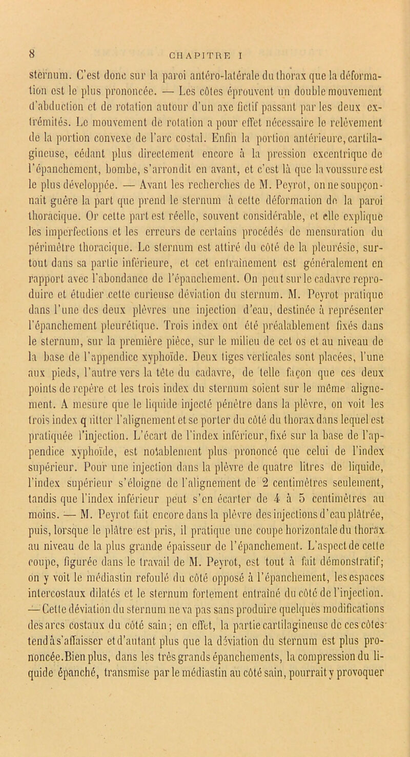 sternum. C’est donc sur la paroi antéro-latérale du thorax que la déforma- tion est le plus prononcée. — Les côtes éprouvent un double mouYemciit d’abduclion et de rotation autour d’un axe fictif passant par les deux ex- trémités. Le mouvement de rotation a pour effet nécessaire le relèvement de la portion convexe de l’arc costal. Enfin la portion antérieure,cartila- gineuse, cédant plus directement encore à la pression excentrique de l’épanchement, bombe, s’arrondit en avant, et c’est là que la voussure est le plus développée. — Avant les recherches de M. Peyrot, on ne soupçon- nait guère la part que prend le sternum à celte déformaiion de la paroi thoracique. Or cette part est réelle, souvent considérable, et elle explique les imperfections et les erreurs de certains procédés de mensuration du périmètre thoracique. Le sternum est attiré du côté de la pleurésie, sur- tout dans sa partie inférieure, et cet entrainement est généralement en rapport avec l’abondance de l’épanchement. On peut sur le cadavre repro- duire et étudier .cette curieuse déviation du sternum. M. Peyrot pratique dans l’une des deux plèvres une injection d’eau, destinée à représenter l’épanchement pleurétique. Trois index ont été préalablement fixés dans le sternum, sur la première pièce, sur le milieu de cet os et au niveau de la hase de l’appendice xyphoïde. Deux liges verticales sont placées, l’une aux pieds, l’autre vers la tète du cadavre, de telle façon que ces deux points de repère et les trois index du sternum soient sur le même aligne- ment. A mesure que le liquide injecté pénétre dans la plèvre, on voit les trois index q litter l’alignement et se porter du côté du thorax dans lequel est pratiquée l’injection. L’écart de l’index inférieur, fi.xé sur la hase de l’ap- pendice xyphoïde, est notablement plus prononcé que celui de l’index supérieur. Pour une injection dans la plèvre de quatre litres de liquide, l’index supérieur s’éloigne de l’alignement de 2 centimètres seulement, tandis que l’index inférieur peut s’en écarter de 4 à 5 centimètres au moins. ^— M. Peyrot fait encore dans la plèvre des injections d’eau plâtrée, puis, lorsque le plâtre est pris, il pratique une coupe horizontale du thorax au niveau de la plus grande épaisseur de l’épanchement. L’aspect de cette coupe, figurée dans le travail de M. Peyrot, est tout à fait démonstratif; on y voit le médiastin refoulé du côté opposé tà l’épanchement, les espaces intercostaux dilatés et le sternum fortement entraîné du côté de l’injection. Cette déviation du sternum ne va pas sans produire quelques modifications des arcs Costaux du côté sain; en effet, la partie cartilagineuse de ces côtes- tend à s’affaisser et d’autant plus que la déviation du sternum est plus pro- noncée.Bien plus, dans les très grands épanchements, la compression du li- quide épanché, transmise par le médiastin au côté sain, pourrait y provoquer