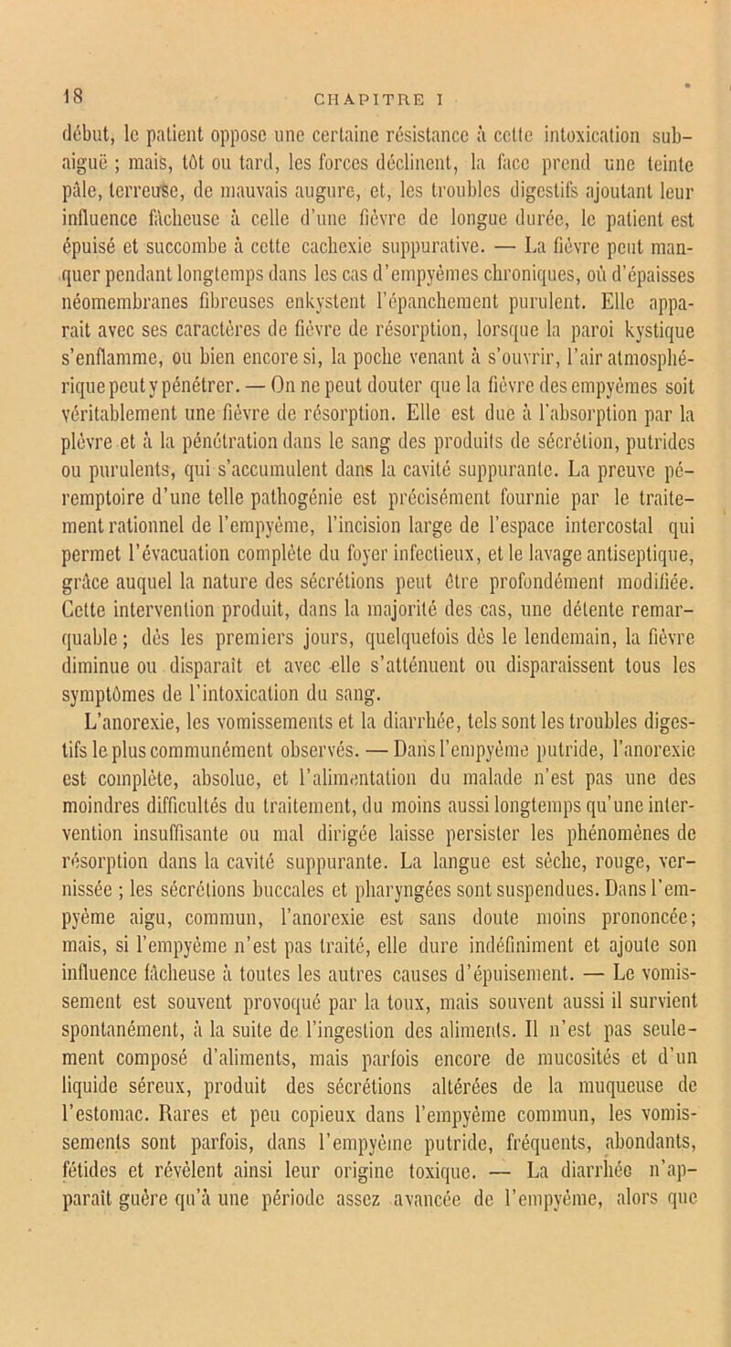 début, le paüeiit oppose une certaine résistance à cette intoxication sub- aiguë ; mais, tôt ou tard, les forces déclinent, la face prend une teinte pâle, terreuse, de mauvais augure, et, les troubles digestifs ajoutant leur influence fâcheuse à celle d’une fièvre de longue durée, le patient est épuisé et succombe à cette cachexie suppurative. — La fièvre peut man- quer pendant longtemps dans les cas d’empyèmes chroniques, où d’épaisses néomembranes fibreuses enkystent l’épanchement purulent. Elle appa- raît avec ses caractères de fièvre de résorption, lorsque la paroi kystique s’enflamme, ou bien encore si, la poche venant à s’ouvrir, l’air atmosphé- rique peut y pénétrer. — On ne peut douter que la fièvre des empyèraes soit véritablement une fièvre de résorption. Elle est due à l’absorption par la plèvre et à la pénétration dans le sang des produits de sécrétion, putrides ou purulents, qui s’accumulent dans la cavité suppurante. La preuve pé- remptoire d’une telle pathogénie est précisément fournie par le traite- ment rationnel de l’empyème, l’incision large de l’espace intercostal qui permet l’évacuation complète du foyer infectieux, et le lavage antiseptique, grâce auquel la nature des sécrétions peut être profondément modifiée. Cette intervention produit, dans la majorité des cas, une détente remar- quable ; dès les premiers jours, quelquefois dès le lendemain, la fièvre diminue ou disparaît et avec elle s’atténuent ou disparaissent tous les symptômes de l’intoxication du sang. L’anorexie, les vomissements et la diarrhée, tels sont les troubles diges- tifs le plus communément observés. — Darisrempyème putride, l’anorexie est complète, absolue, et l’alimentation du malade n’est pas une des moindres difficultés du traitement, du moins aussi longtemps qu’une inter- vention insuffisante ou mal dirigée laisse persister les phénomènes de résorption dans la cavité suppurante. La langue est sèche, rouge, ver- nissée ; les sécrétions buccales et pharyngées sont suspendues. Dans l’em- pyème aigu, commun, l’anorexie est sans doute moins prononcée; mais, si l’empyème n’est pas traité, elle dure indéfiniment et ajoute son influence fâcheuse à toutes les autres causes d’épuisement. — Le vomis- sement est souvent provoqué par la toux, mais souvent aussi il survient spontanément, à la suite de l’ingestion des aliments. Il n’est pas seule- ment composé d’aliments, mais parfois encore de mucosités et d’un liquide séreux, produit des sécrétions altérées de la muqueuse de l’estomac. Rares et peu copieux dans l’empyème commun, les vomis- sements sont parfois, dans l’empyème putride, fréquents, abondants, fétides et révèlent ainsi leur origine toxique. — La diarrhée n’ap- paraît guère qu’à une période assez avancée de rempyème, alors que